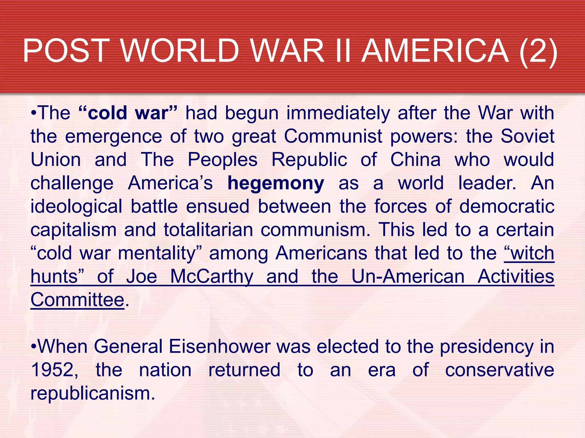 POST WORLD WAR II AMERICA (2)
•The “cold war” had begun immediately after the War with
the emergence of two great Communist powers: the Soviet
Union and The Peoples Republic of China who would
challenge America’s hegemony as a world leader. An
ideological battle ensued between the forces of democratic
capitalism and totalitarian communism. This led to a certain
“cold war mentality” among Americans that led to the “witch
hunts” of Joe McCarthy and the Un-American Activities
Committee.

•When General Eisenhower was elected to the presidency in
1952, the nation returned to an era of conservative
republicanism.
 