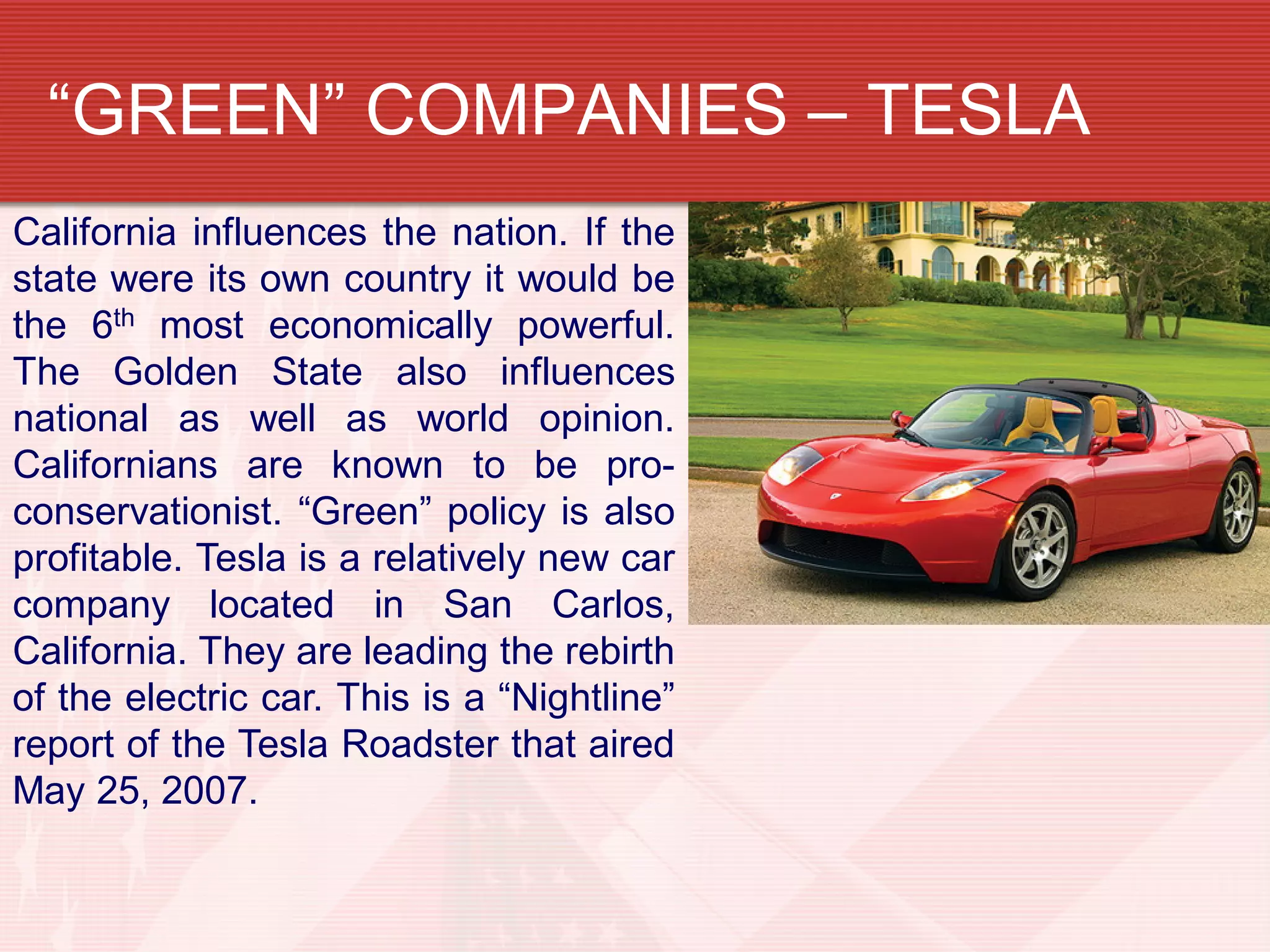 “GREEN” COMPANIES – TESLA
California influences the nation. If the
state were its own country it would be
the 6th most economically powerful.
The Golden State also influences
national as well as world opinion.
Californians are known to be pro-
conservationist. “Green” policy is also
profitable. Tesla is a relatively new car
company located in San Carlos,
California. They are leading the rebirth
of the electric car. This is a “Nightline”
report of the Tesla Roadster that aired
May 25, 2007.
 
