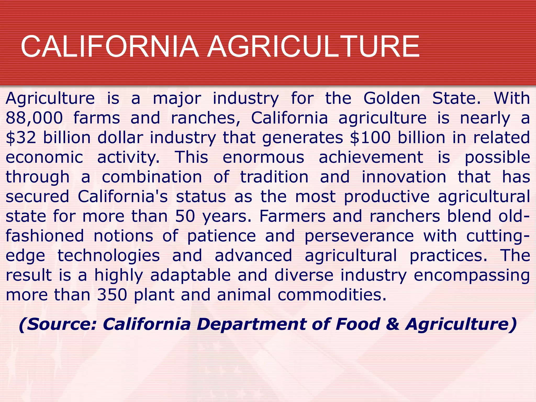 CALIFORNIA AGRICULTURE
Agriculture is a major industry for the Golden State. With
88,000 farms and ranches, California agriculture is nearly a
$32 billion dollar industry that generates $100 billion in related
economic activity. This enormous achievement is possible
through a combination of tradition and innovation that has
secured California's status as the most productive agricultural
state for more than 50 years. Farmers and ranchers blend old-
fashioned notions of patience and perseverance with cutting-
edge technologies and advanced agricultural practices. The
result is a highly adaptable and diverse industry encompassing
more than 350 plant and animal commodities.
(Source: California Department of Food & Agriculture)
 