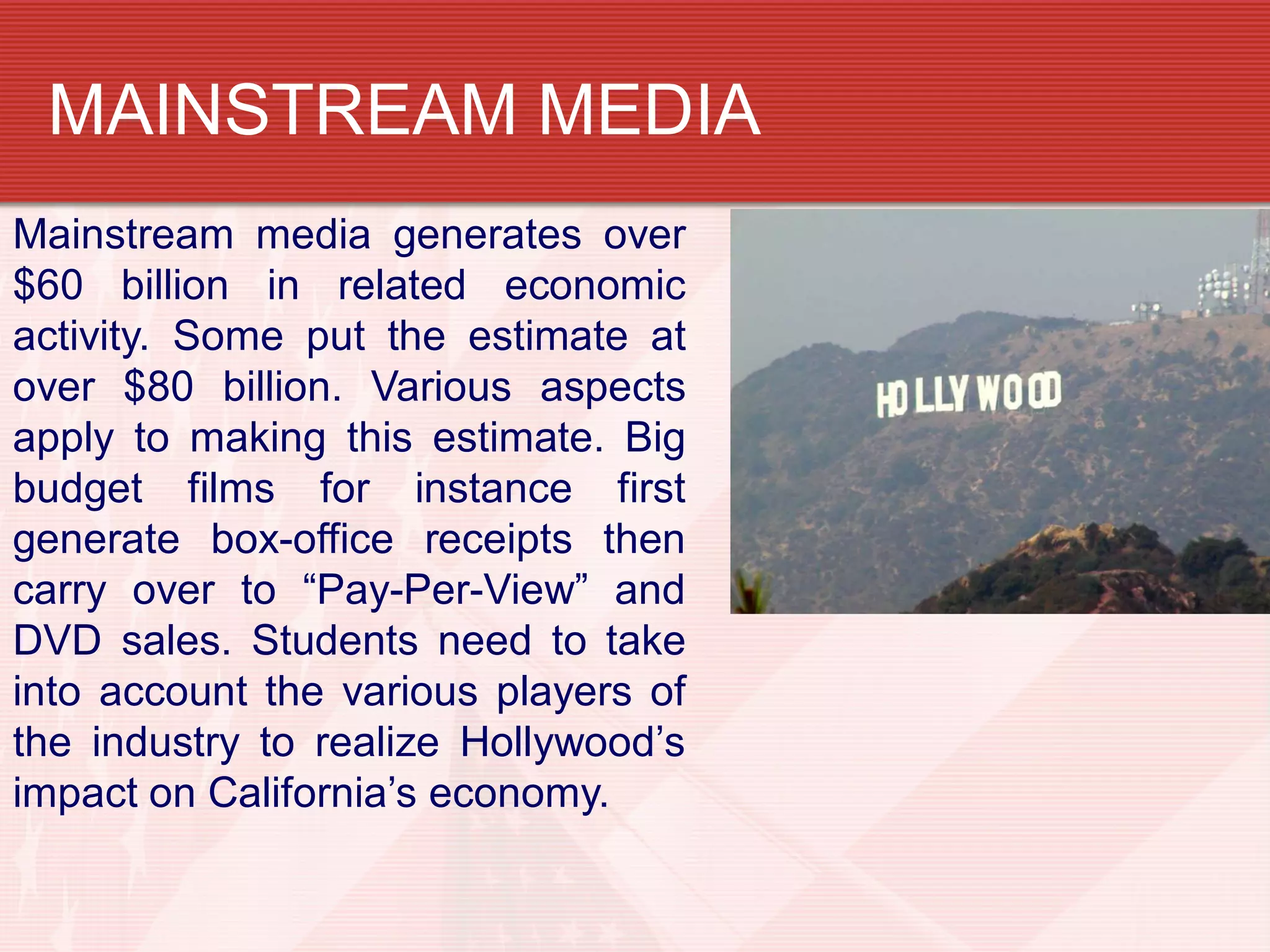 Mainstream media generates over
$60 billion in related economic
activity. Some put the estimate at
over $80 billion. Various aspects
apply to making this estimate. Big
budget films for instance first
generate box-office receipts then
carry over to “Pay-Per-View” and
DVD sales. Students need to take
into account the various players of
the industry to realize Hollywood’s
impact on California’s economy.
MAINSTREAM MEDIA
 
