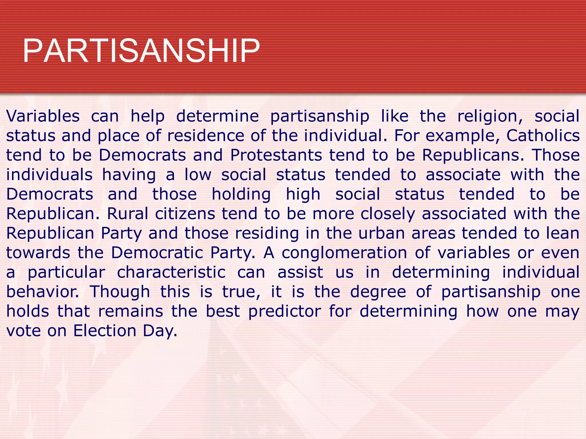 PARTISANSHIP
Variables can help determine partisanship like the religion, social
status and place of residence of the individual. For example, Catholics
tend to be Democrats and Protestants tend to be Republicans. Those
individuals having a low social status tended to associate with the
Democrats and those holding high social status tended to be
Republican. Rural citizens tend to be more closely associated with the
Republican Party and those residing in the urban areas tended to lean
towards the Democratic Party. A conglomeration of variables or even
a particular characteristic can assist us in determining individual
behavior. Though this is true, it is the degree of partisanship one
holds that remains the best predictor for determining how one may
vote on Election Day.
 