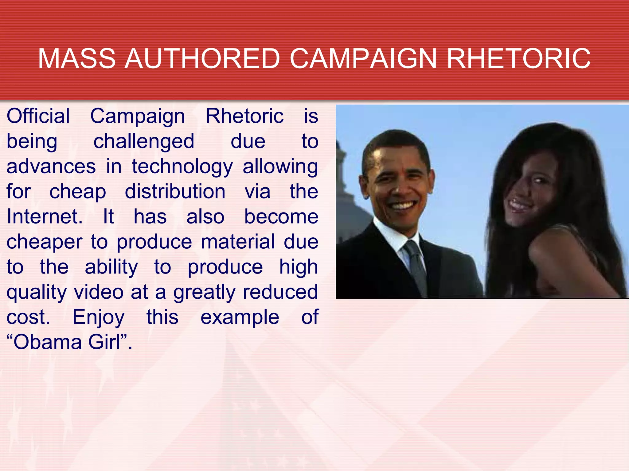 MASS AUTHORED CAMPAIGN RHETORIC
Official Campaign Rhetoric is
being challenged due to
advances in technology allowing
for cheap distribution via the
Internet. It has also become
cheaper to produce material due
to the ability to produce high
quality video at a greatly reduced
cost. Enjoy this example of
“Obama Girl”.
 