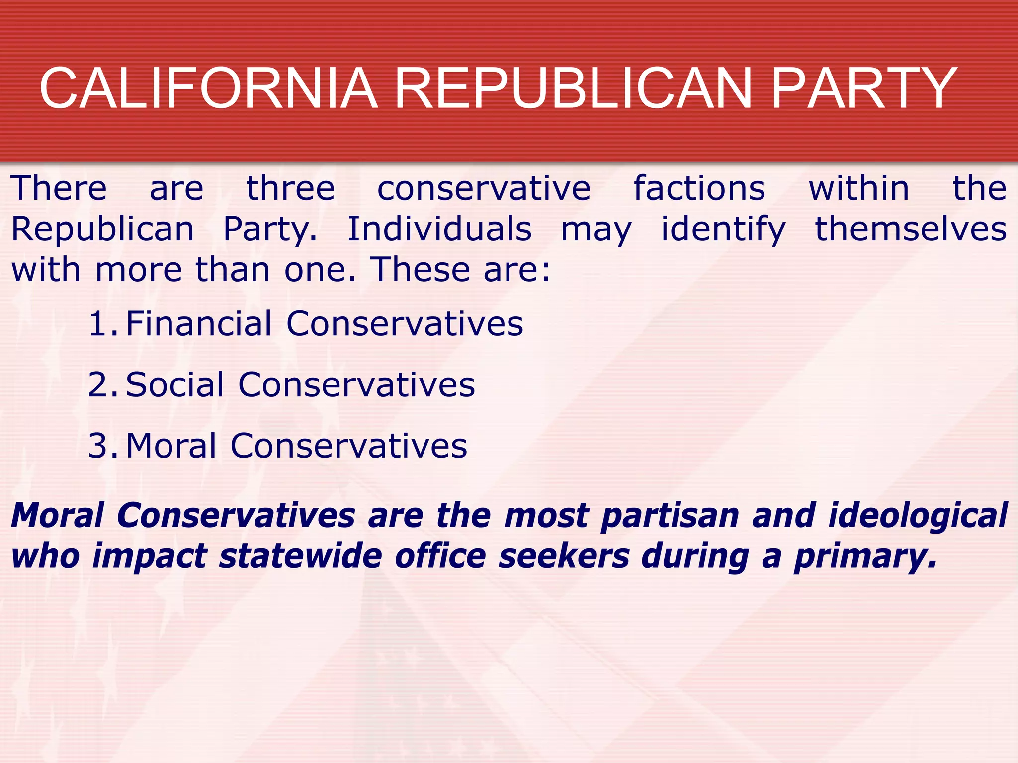 CALIFORNIA REPUBLICAN PARTY
1.Financial Conservatives
2.Social Conservatives
3.Moral Conservatives
There are three conservative factions within the
Republican Party. Individuals may identify themselves
with more than one. These are:
Moral Conservatives are the most partisan and ideological
who impact statewide office seekers during a primary.
 