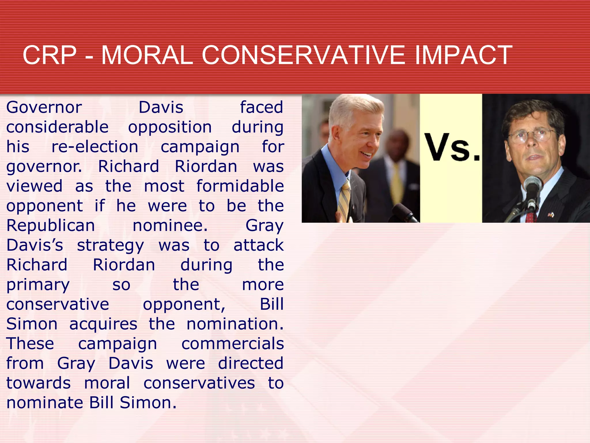 CRP - MORAL CONSERVATIVE IMPACT
Governor Davis faced
considerable opposition during
his re-election campaign for
governor. Richard Riordan was
viewed as the most formidable
opponent if he were to be the
Republican nominee. Gray
Davis’s strategy was to attack
Richard Riordan during the
primary so the more
conservative opponent, Bill
Simon acquires the nomination.
These campaign commercials
from Gray Davis were directed
towards moral conservatives to
nominate Bill Simon.
 