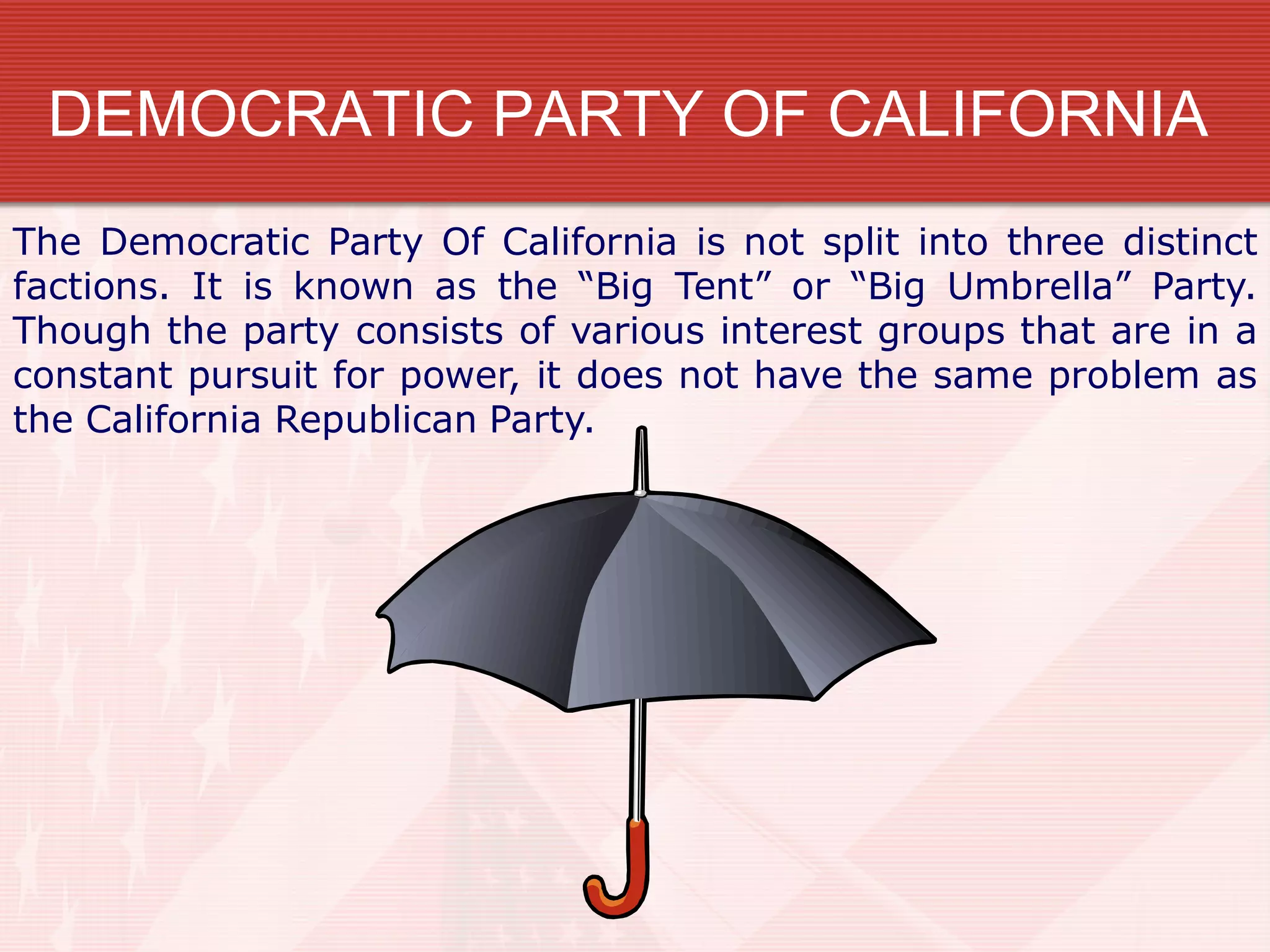 DEMOCRATIC PARTY OF CALIFORNIA
The Democratic Party Of California is not split into three distinct
factions. It is known as the “Big Tent” or “Big Umbrella” Party.
Though the party consists of various interest groups that are in a
constant pursuit for power, it does not have the same problem as
the California Republican Party.
 