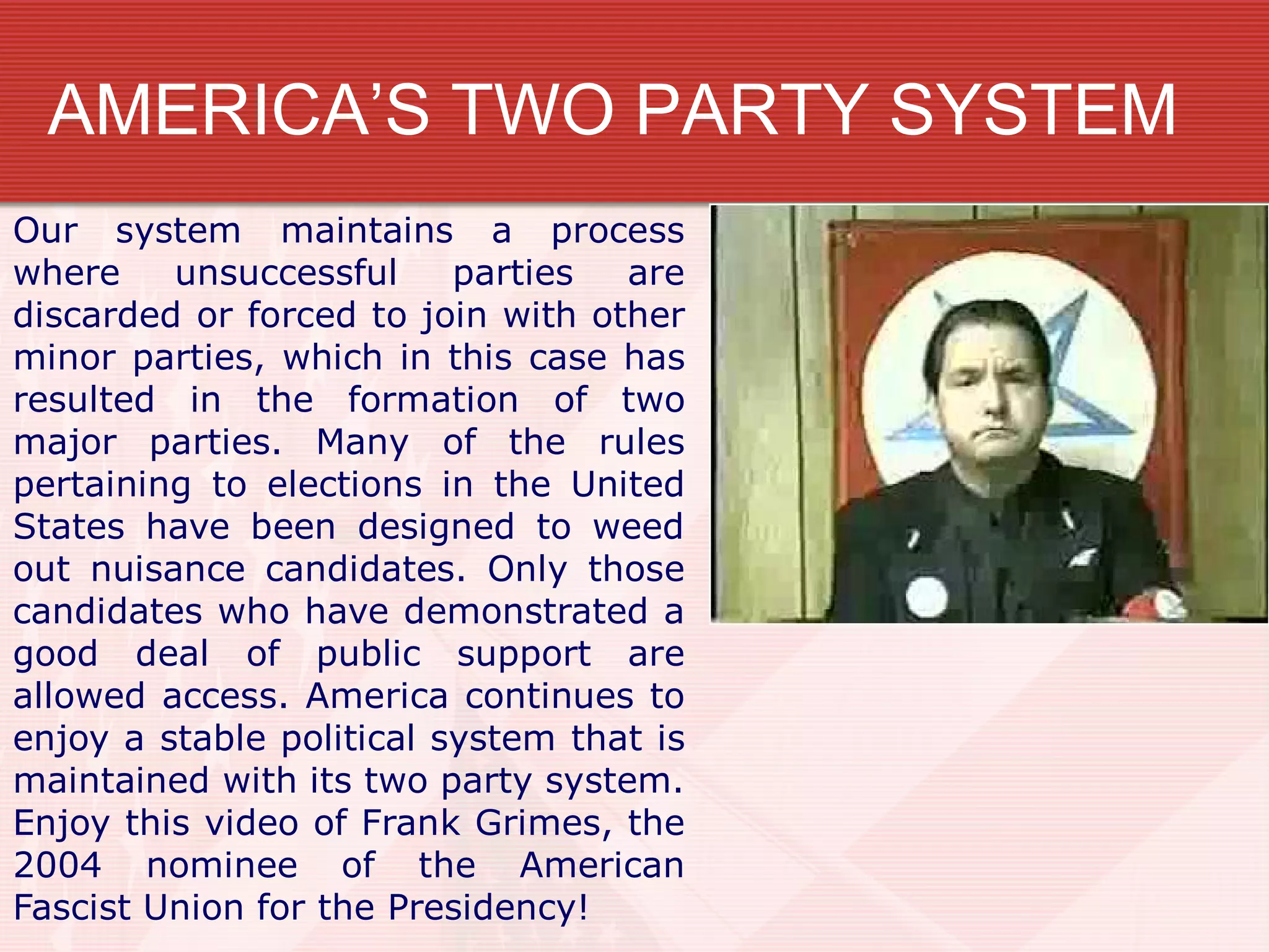 AMERICA’S TWO PARTY SYSTEM
Our system maintains a process
where unsuccessful parties are
discarded or forced to join with other
minor parties, which in this case has
resulted in the formation of two
major parties. Many of the rules
pertaining to elections in the United
States have been designed to weed
out nuisance candidates. Only those
candidates who have demonstrated a
good deal of public support are
allowed access. America continues to
enjoy a stable political system that is
maintained with its two party system.
Enjoy this video of Frank Grimes, the
2004 nominee of the American
Fascist Union for the Presidency!
 