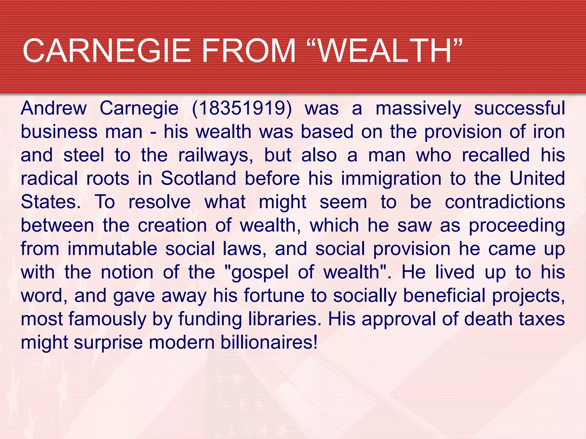 CARNEGIE FROM “WEALTH”
Andrew Carnegie (18351919) was a massively successful
business man - his wealth was based on the provision of iron
and steel to the railways, but also a man who recalled his
radical roots in Scotland before his immigration to the United
States. To resolve what might seem to be contradictions
between the creation of wealth, which he saw as proceeding
from immutable social laws, and social provision he came up
with the notion of the "gospel of wealth". He lived up to his
word, and gave away his fortune to socially beneficial projects,
most famously by funding libraries. His approval of death taxes
might surprise modern billionaires!
 
