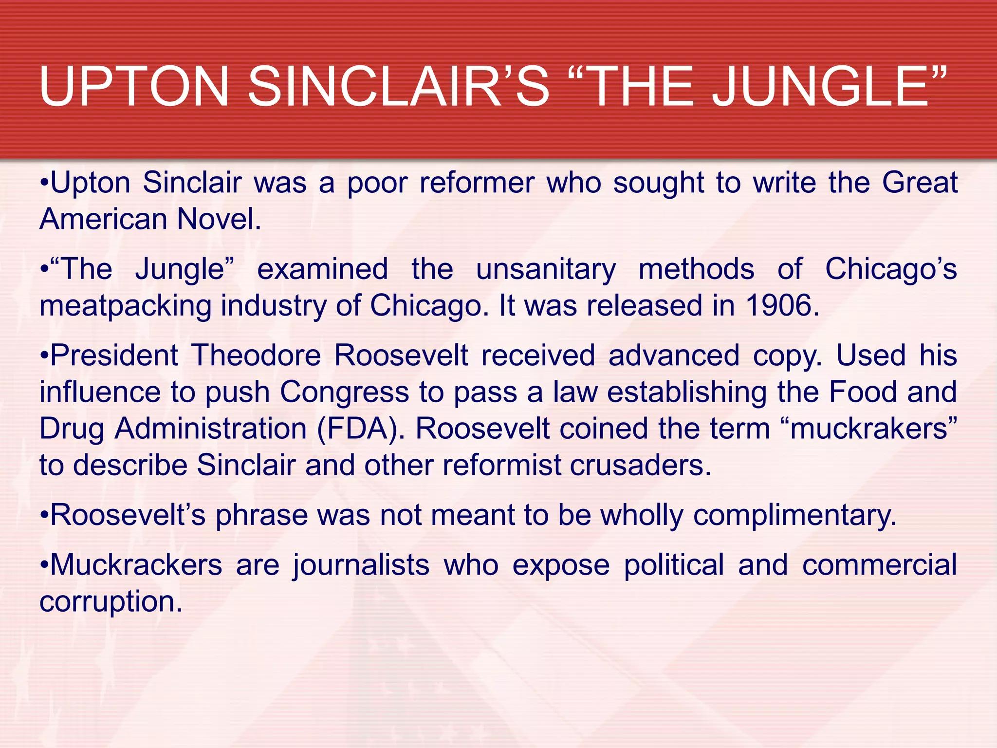 UPTON SINCLAIR’S “THE JUNGLE”
•Upton Sinclair was a poor reformer who sought to write the Great
American Novel.
•“The Jungle” examined the unsanitary methods of Chicago’s
meatpacking industry of Chicago. It was released in 1906.
•President Theodore Roosevelt received advanced copy. Used his
influence to push Congress to pass a law establishing the Food and
Drug Administration (FDA). Roosevelt coined the term “muckrakers”
to describe Sinclair and other reformist crusaders.
•Roosevelt’s phrase was not meant to be wholly complimentary.
•Muckrackers are journalists who expose political and commercial
corruption.
 