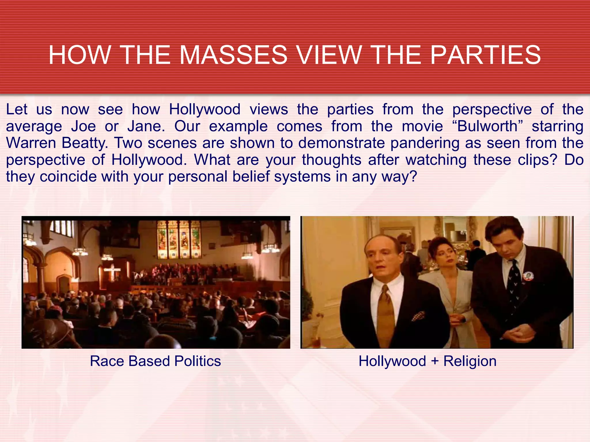HOW THE MASSES VIEW THE PARTIES
Let us now see how Hollywood views the parties from the perspective of the
average Joe or Jane. Our example comes from the movie “Bulworth” starring
Warren Beatty. Two scenes are shown to demonstrate pandering as seen from the
perspective of Hollywood. What are your thoughts after watching these clips? Do
they coincide with your personal belief systems in any way?
Hollywood + ReligionRace Based Politics
 