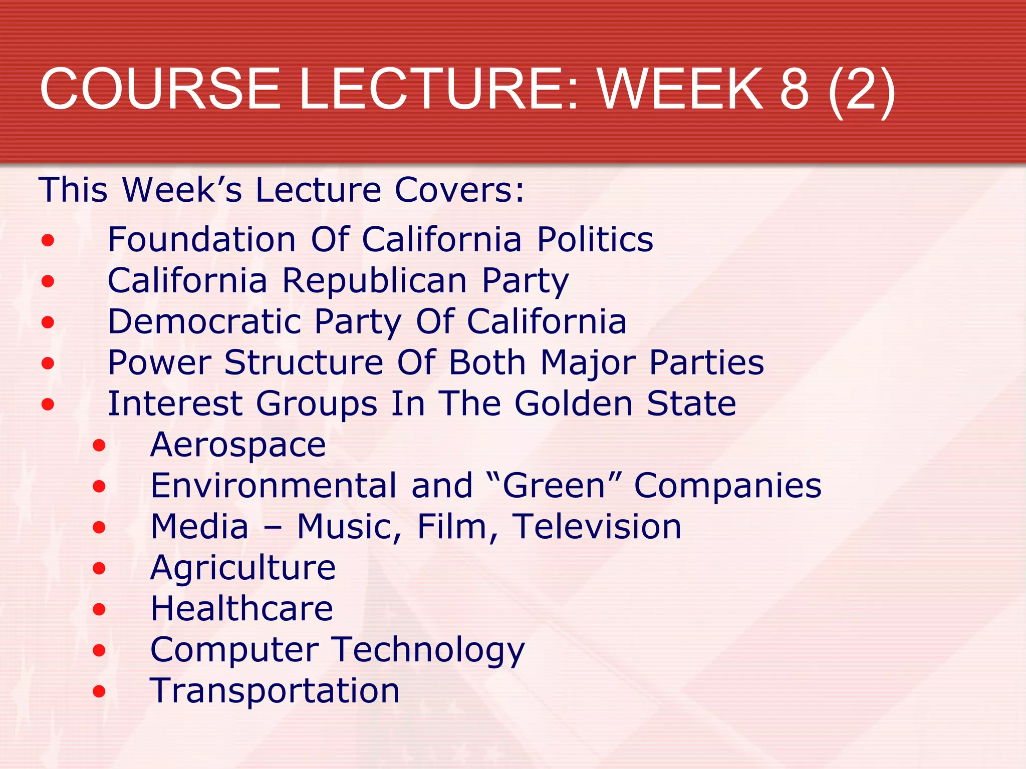 COURSE LECTURE: WEEK 8 (2)
This Week’s Lecture Covers:
• Foundation Of California Politics
• California Republican Party
• Democratic Party Of California
• Power Structure Of Both Major Parties
• Interest Groups In The Golden State
• Aerospace
• Environmental and “Green” Companies
• Media – Music, Film, Television
• Agriculture
• Healthcare
• Computer Technology
• Transportation
 