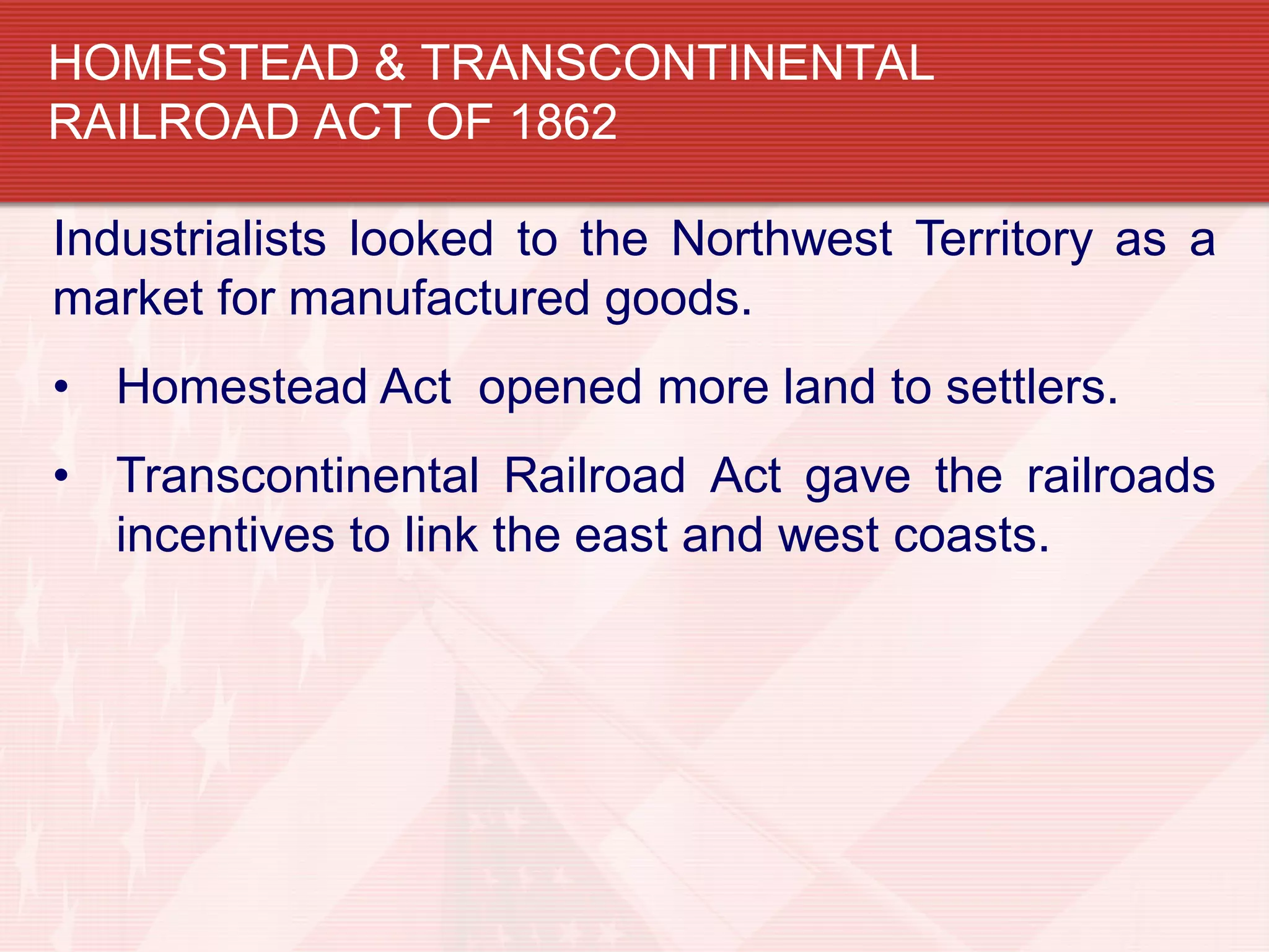 HOMESTEAD & TRANSCONTINENTAL
RAILROAD ACT OF 1862
Industrialists looked to the Northwest Territory as a
market for manufactured goods.
• Homestead Act opened more land to settlers.
• Transcontinental Railroad Act gave the railroads
incentives to link the east and west coasts.
 