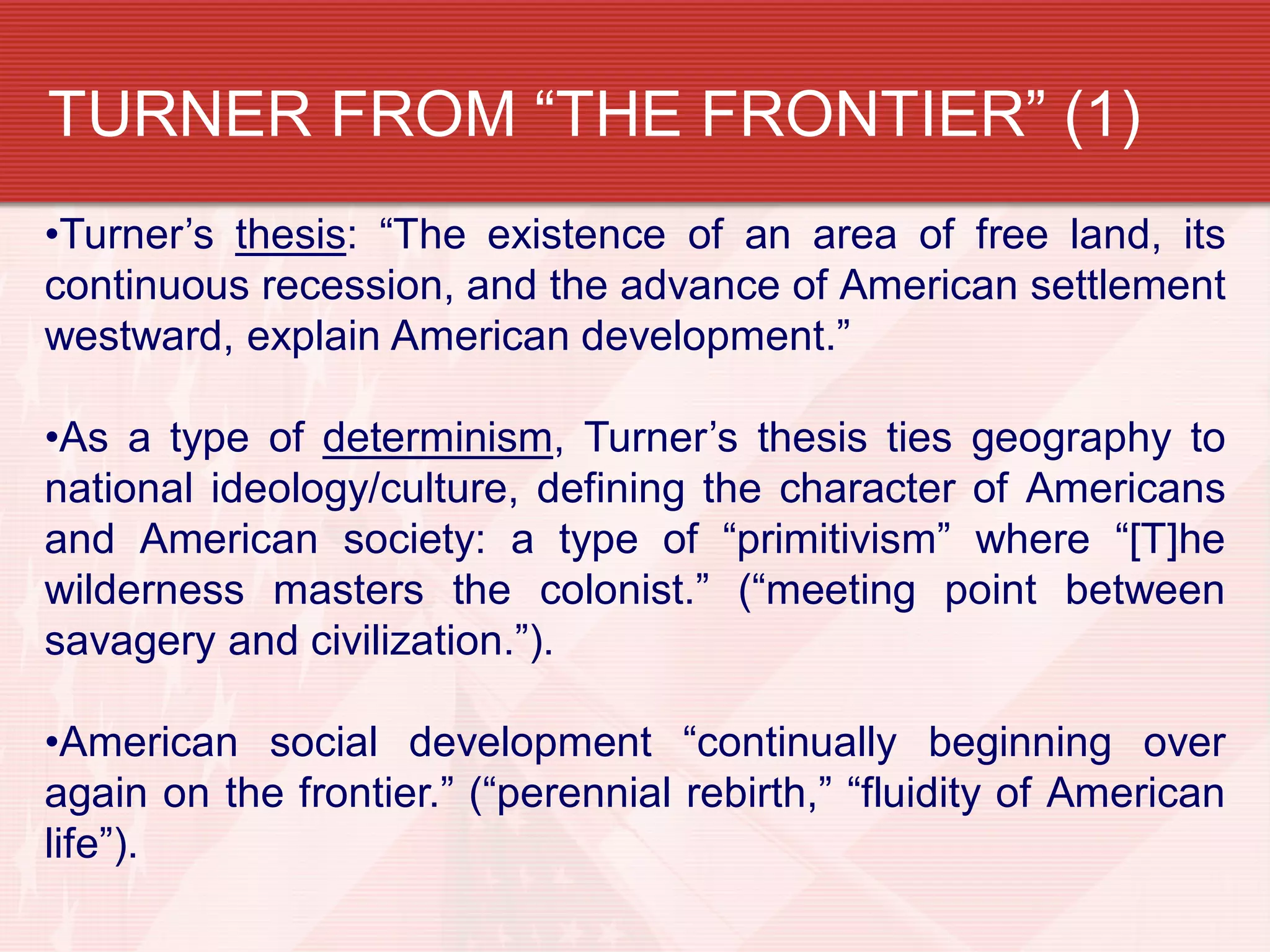 TURNER FROM “THE FRONTIER” (1)
•Turner’s thesis: “The existence of an area of free land, its
continuous recession, and the advance of American settlement
westward, explain American development.”
•As a type of determinism, Turner’s thesis ties geography to
national ideology/culture, defining the character of Americans
and American society: a type of “primitivism” where “[T]he
wilderness masters the colonist.” (“meeting point between
savagery and civilization.”).
•American social development “continually beginning over
again on the frontier.” (“perennial rebirth,” “fluidity of American
life”).
 
