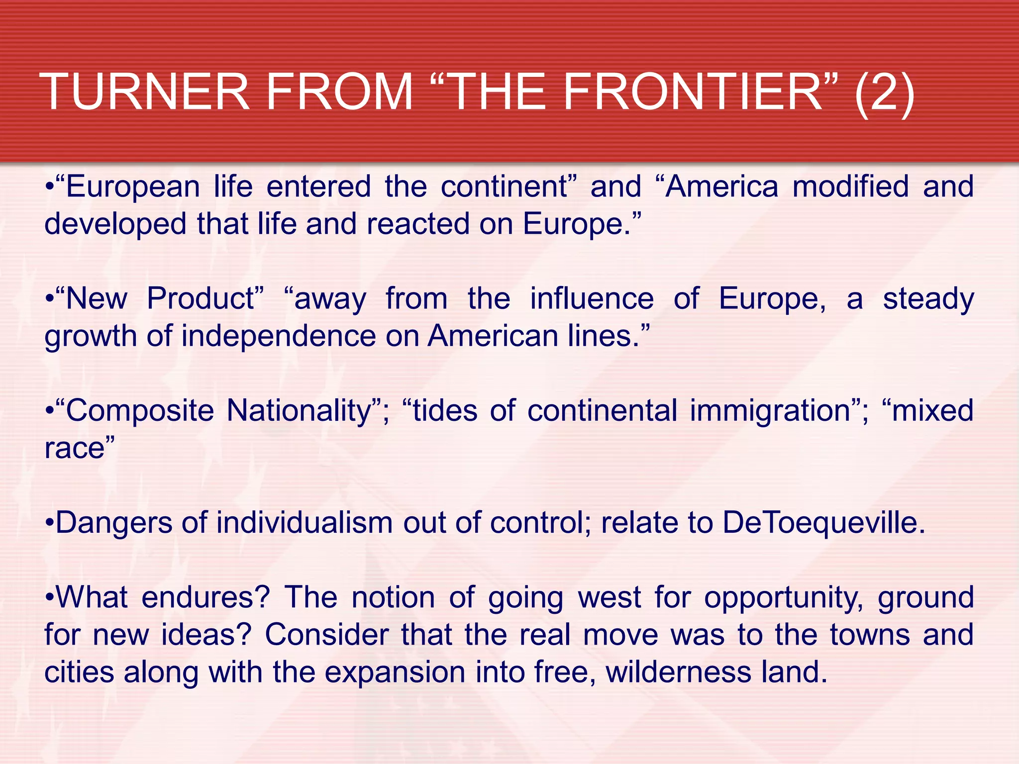 TURNER FROM “THE FRONTIER” (2)
•“European life entered the continent” and “America modified and
developed that life and reacted on Europe.”
•“New Product” “away from the influence of Europe, a steady
growth of independence on American lines.”
•“Composite Nationality”; “tides of continental immigration”; “mixed
race”
•Dangers of individualism out of control; relate to DeToequeville.
•What endures? The notion of going west for opportunity, ground
for new ideas? Consider that the real move was to the towns and
cities along with the expansion into free, wilderness land.
 