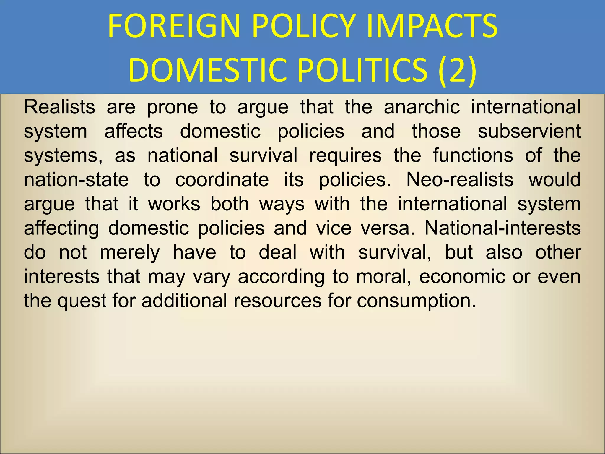 FOREIGN POLICY IMPACTS
          DOMESTIC POLITICS (2)
Realists are prone to argue that the anarchic international
system affects domestic policies and those subservient
systems, as national survival requires the functions of the
nation-state to coordinate its policies. Neo-realists would
argue that it works both ways with the international system
affecting domestic policies and vice versa. National-interests
do not merely have to deal with survival, but also other
interests that may vary according to moral, economic or even
the quest for additional resources for consumption.
 