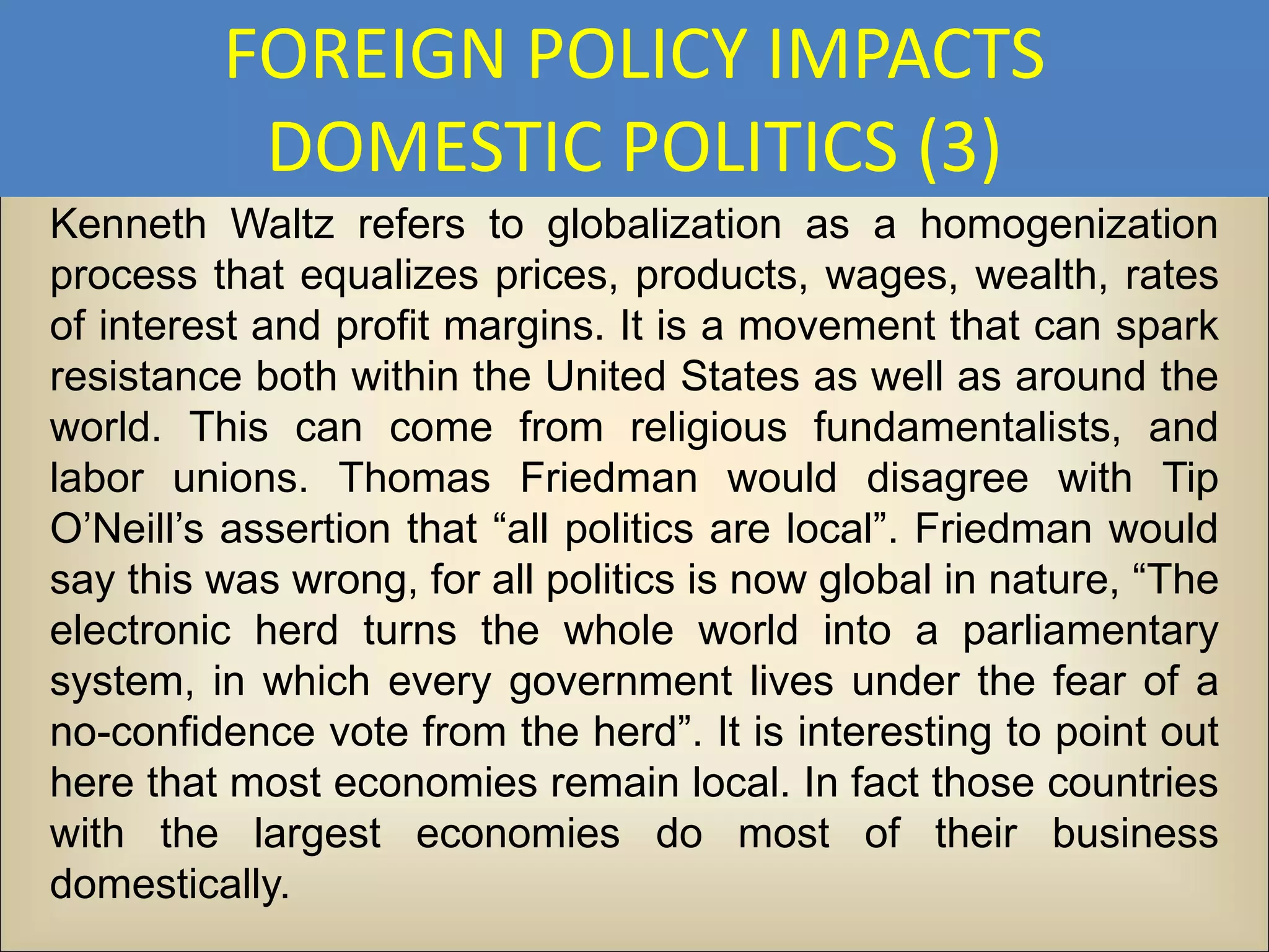 FOREIGN POLICY IMPACTS
          DOMESTIC POLITICS (3)
Kenneth Waltz refers to globalization as a homogenization
process that equalizes prices, products, wages, wealth, rates
of interest and profit margins. It is a movement that can spark
resistance both within the United States as well as around the
world. This can come from religious fundamentalists, and
labor unions. Thomas Friedman would disagree with Tip
O’Neill’s assertion that “all politics are local”. Friedman would
say this was wrong, for all politics is now global in nature, “The
electronic herd turns the whole world into a parliamentary
system, in which every government lives under the fear of a
no-confidence vote from the herd”. It is interesting to point out
here that most economies remain local. In fact those countries
with the largest economies do most of their business
domestically.
 