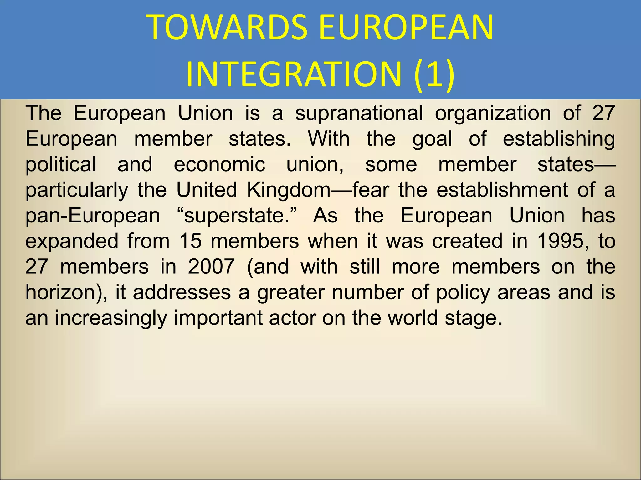 TOWARDS EUROPEAN
              INTEGRATION (1)
The European Union is a supranational organization of 27
European member states. With the goal of establishing
political and economic union, some member states—
particularly the United Kingdom—fear the establishment of a
pan-European “superstate.” As the European Union has
expanded from 15 members when it was created in 1995, to
27 members in 2007 (and with still more members on the
horizon), it addresses a greater number of policy areas and is
an increasingly important actor on the world stage.
 