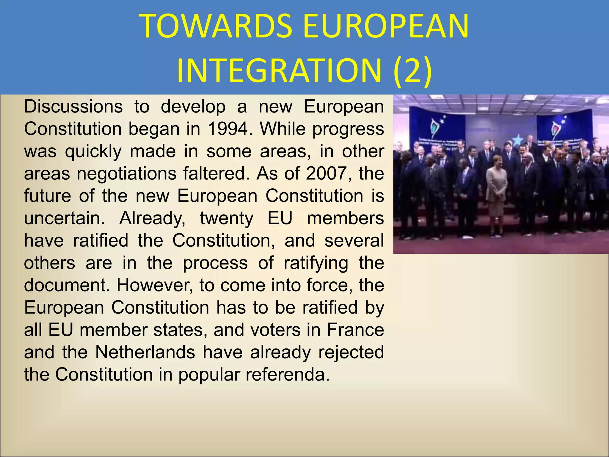 TOWARDS EUROPEAN
               INTEGRATION (2)
Discussions to develop a new European
Constitution began in 1994. While progress
was quickly made in some areas, in other
areas negotiations faltered. As of 2007, the
future of the new European Constitution is
uncertain. Already, twenty EU members
have ratified the Constitution, and several
others are in the process of ratifying the
document. However, to come into force, the
European Constitution has to be ratified by
all EU member states, and voters in France
and the Netherlands have already rejected
the Constitution in popular referenda.
 