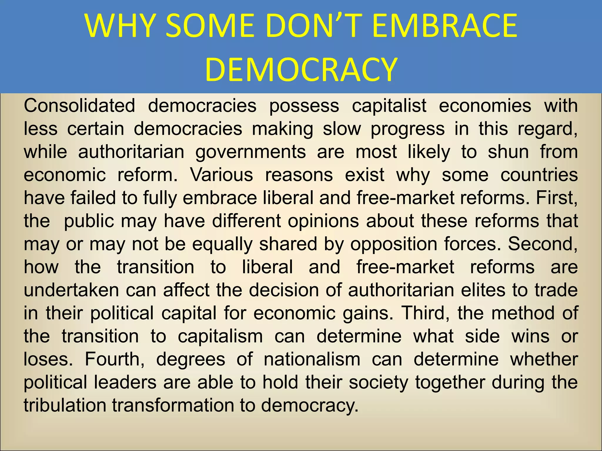 WHY SOME DON’T EMBRACE
             DEMOCRACY
Consolidated democracies possess capitalist economies with
less certain democracies making slow progress in this regard,
while authoritarian governments are most likely to shun from
economic reform. Various reasons exist why some countries
have failed to fully embrace liberal and free-market reforms. First,
the public may have different opinions about these reforms that
may or may not be equally shared by opposition forces. Second,
how the transition to liberal and free-market reforms are
undertaken can affect the decision of authoritarian elites to trade
in their political capital for economic gains. Third, the method of
the transition to capitalism can determine what side wins or
loses. Fourth, degrees of nationalism can determine whether
political leaders are able to hold their society together during the
tribulation transformation to democracy.
 
