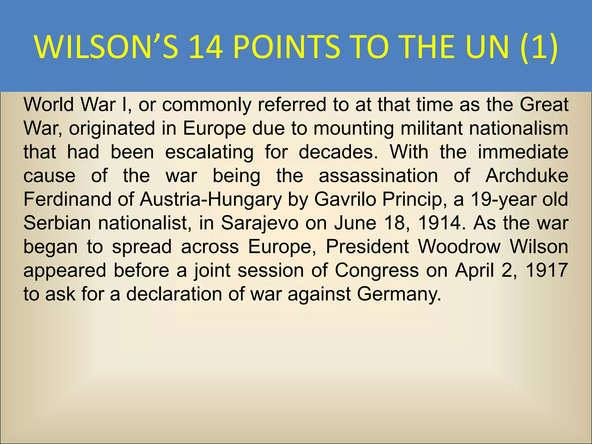 WILSON’S 14 POINTS TO THE UN (1)
World War I, or commonly referred to at that time as the Great
War, originated in Europe due to mounting militant nationalism
that had been escalating for decades. With the immediate
cause of the war being the assassination of Archduke
Ferdinand of Austria-Hungary by Gavrilo Princip, a 19-year old
Serbian nationalist, in Sarajevo on June 18, 1914. As the war
began to spread across Europe, President Woodrow Wilson
appeared before a joint session of Congress on April 2, 1917
to ask for a declaration of war against Germany.
 