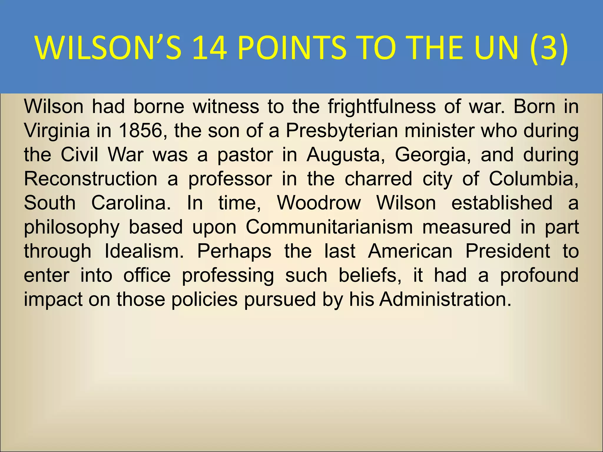 WILSON’S 14 POINTS TO THE UN (3)
Wilson had borne witness to the frightfulness of war. Born in
Virginia in 1856, the son of a Presbyterian minister who during
the Civil War was a pastor in Augusta, Georgia, and during
Reconstruction a professor in the charred city of Columbia,
South Carolina. In time, Woodrow Wilson established a
philosophy based upon Communitarianism measured in part
through Idealism. Perhaps the last American President to
enter into office professing such beliefs, it had a profound
impact on those policies pursued by his Administration.
 