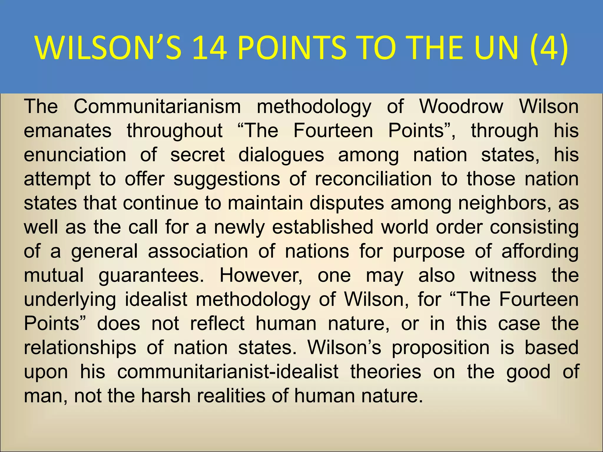 WILSON’S 14 POINTS TO THE UN (4)
The Communitarianism methodology of Woodrow Wilson
emanates throughout “The Fourteen Points”, through his
enunciation of secret dialogues among nation states, his
attempt to offer suggestions of reconciliation to those nation
states that continue to maintain disputes among neighbors, as
well as the call for a newly established world order consisting
of a general association of nations for purpose of affording
mutual guarantees. However, one may also witness the
underlying idealist methodology of Wilson, for “The Fourteen
Points” does not reflect human nature, or in this case the
relationships of nation states. Wilson’s proposition is based
upon his communitarianist-idealist theories on the good of
man, not the harsh realities of human nature.
 