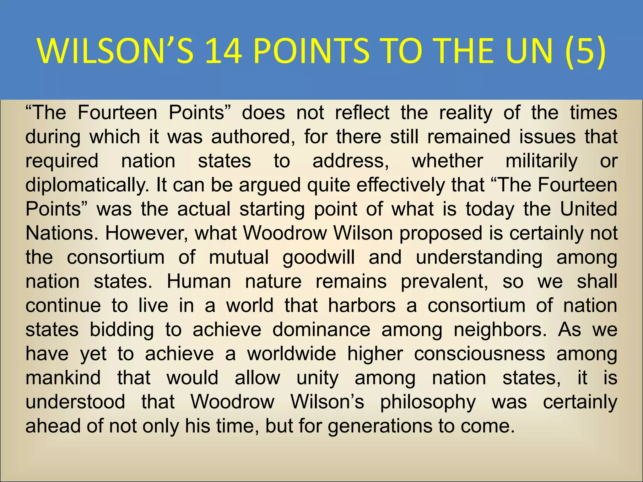 WILSON’S 14 POINTS TO THE UN (5)
“The Fourteen Points” does not reflect the reality of the times
during which it was authored, for there still remained issues that
required nation states to address, whether militarily or
diplomatically. It can be argued quite effectively that “The Fourteen
Points” was the actual starting point of what is today the United
Nations. However, what Woodrow Wilson proposed is certainly not
the consortium of mutual goodwill and understanding among
nation states. Human nature remains prevalent, so we shall
continue to live in a world that harbors a consortium of nation
states bidding to achieve dominance among neighbors. As we
have yet to achieve a worldwide higher consciousness among
mankind that would allow unity among nation states, it is
understood that Woodrow Wilson’s philosophy was certainly
ahead of not only his time, but for generations to come.
 