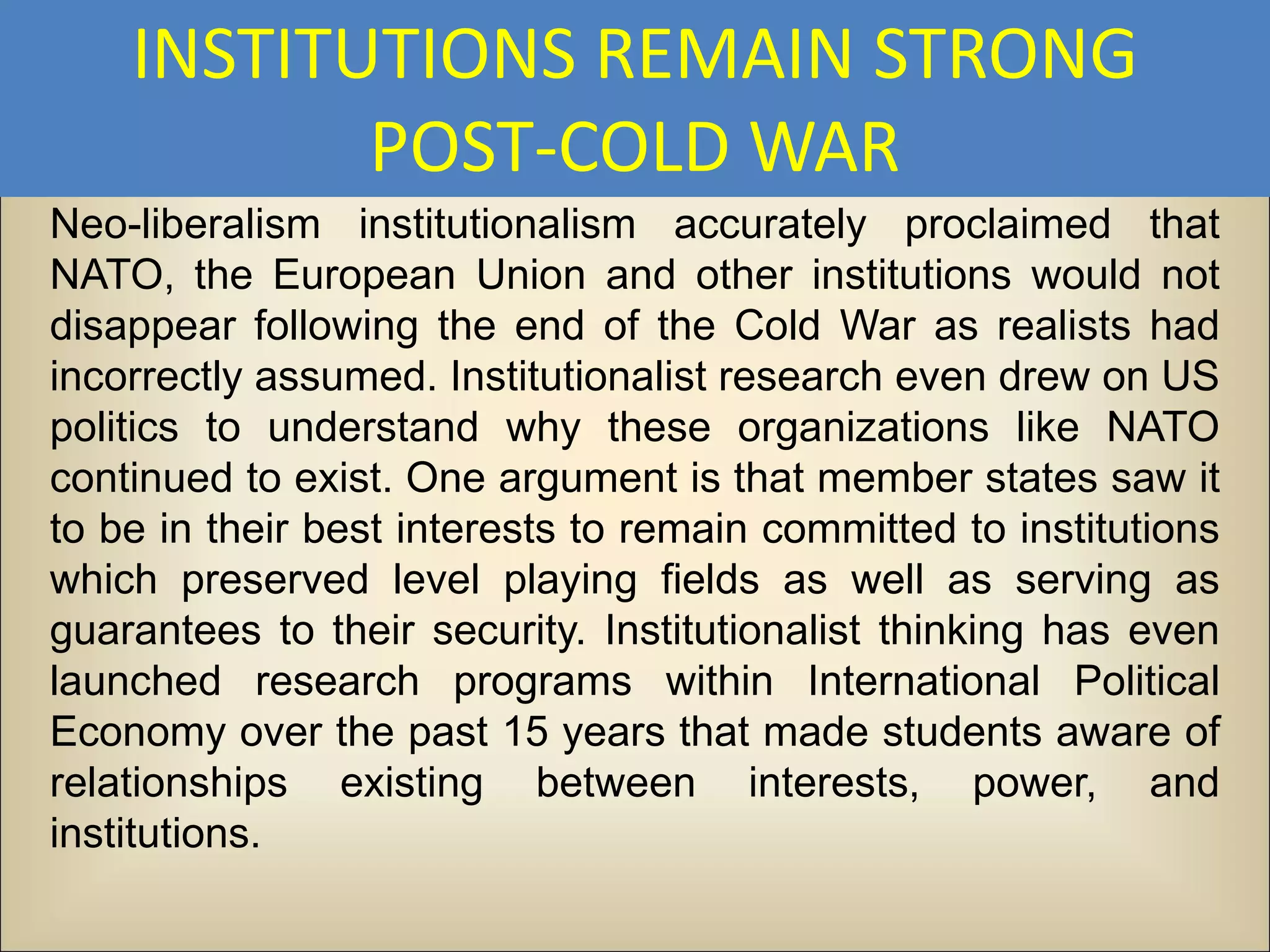 INSTITUTIONS REMAIN STRONG
           POST-COLD WAR
Neo-liberalism institutionalism accurately proclaimed that
NATO, the European Union and other institutions would not
disappear following the end of the Cold War as realists had
incorrectly assumed. Institutionalist research even drew on US
politics to understand why these organizations like NATO
continued to exist. One argument is that member states saw it
to be in their best interests to remain committed to institutions
which preserved level playing fields as well as serving as
guarantees to their security. Institutionalist thinking has even
launched research programs within International Political
Economy over the past 15 years that made students aware of
relationships existing between interests, power, and
institutions.
 