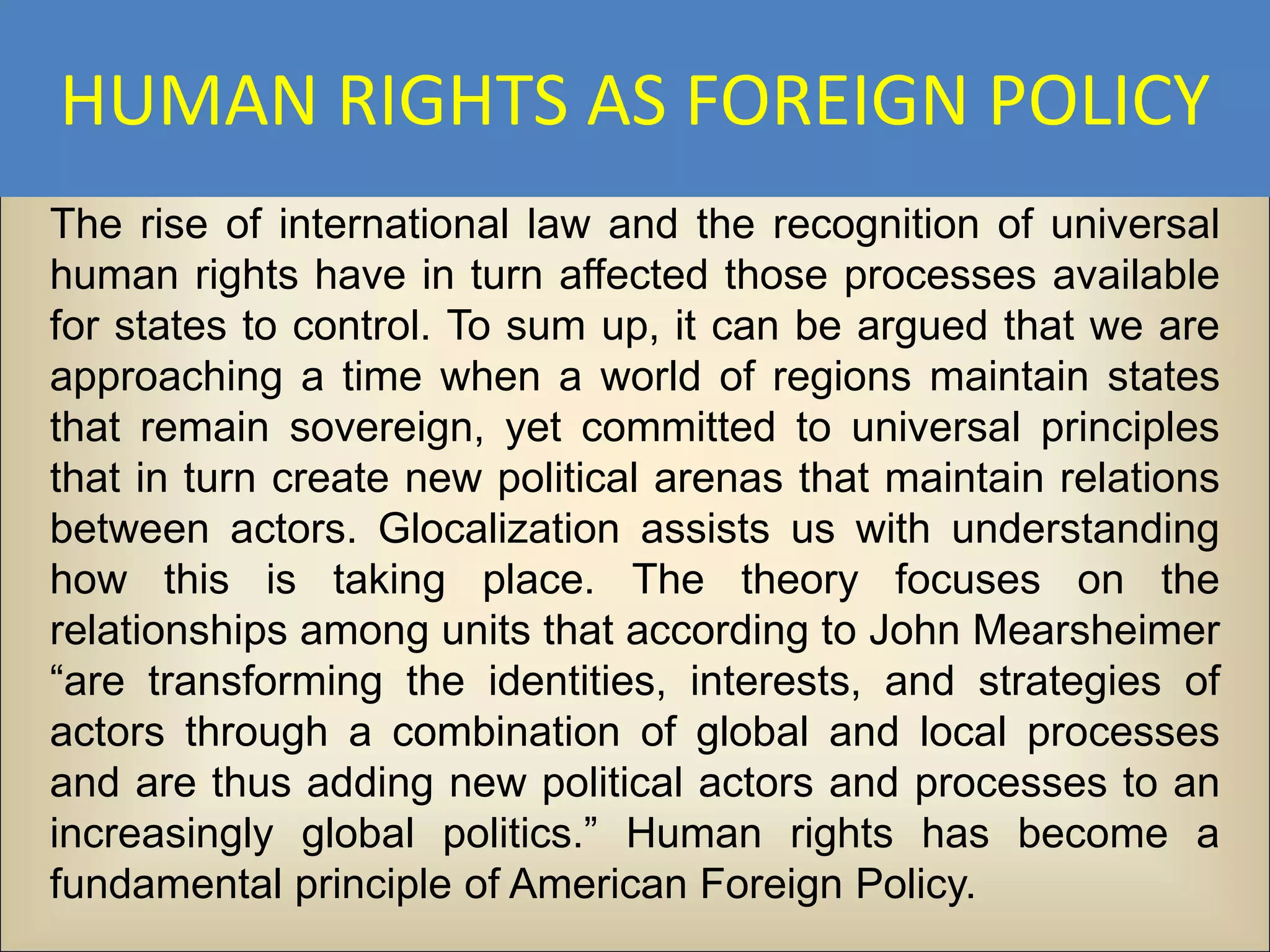 HUMAN RIGHTS AS FOREIGN POLICY
The rise of international law and the recognition of universal
human rights have in turn affected those processes available
for states to control. To sum up, it can be argued that we are
approaching a time when a world of regions maintain states
that remain sovereign, yet committed to universal principles
that in turn create new political arenas that maintain relations
between actors. Glocalization assists us with understanding
how this is taking place. The theory focuses on the
relationships among units that according to John Mearsheimer
“are transforming the identities, interests, and strategies of
actors through a combination of global and local processes
and are thus adding new political actors and processes to an
increasingly global politics.” Human rights has become a
fundamental principle of American Foreign Policy.
 
