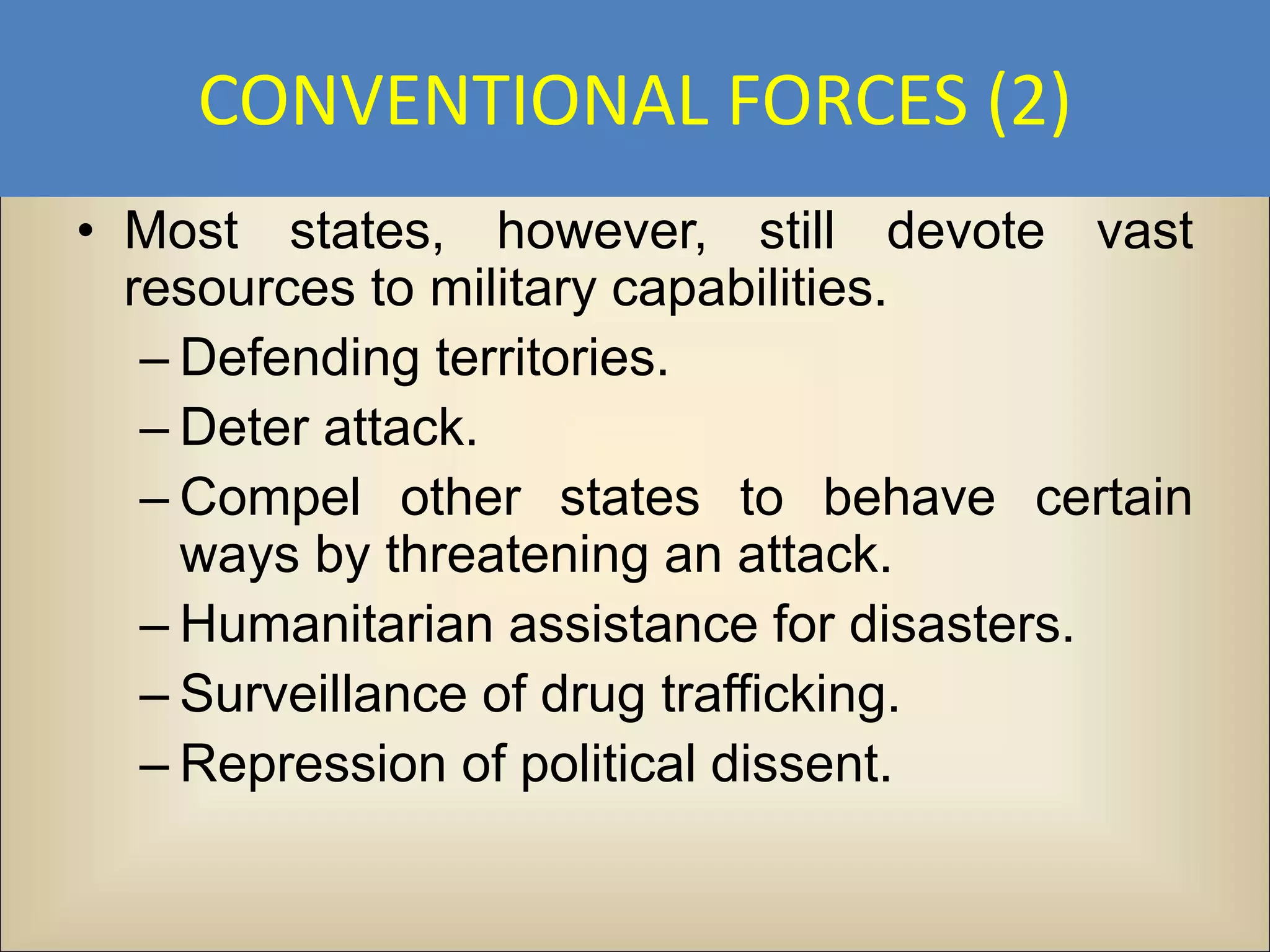 CONVENTIONAL FORCES (2)
• Most states, however, still devote vast
  resources to military capabilities.
   – Defending territories.
   – Deter attack.
   – Compel other states to behave certain
     ways by threatening an attack.
   – Humanitarian assistance for disasters.
   – Surveillance of drug trafficking.
   – Repression of political dissent.
 