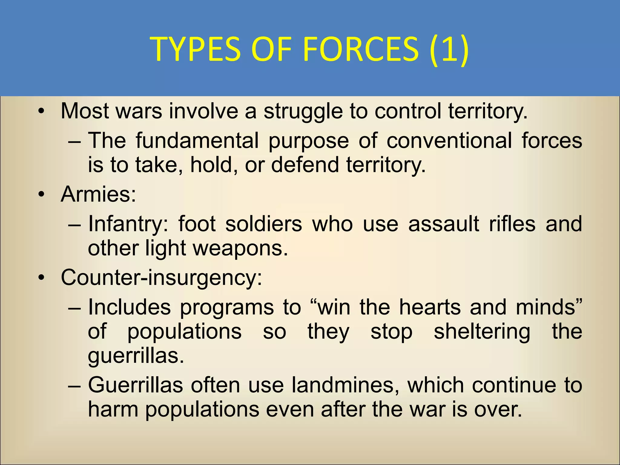 TYPES OF FORCES (1)
• Most wars involve a struggle to control territory.
   – The fundamental purpose of conventional forces
     is to take, hold, or defend territory.
• Armies:
   – Infantry: foot soldiers who use assault rifles and
     other light weapons.
• Counter-insurgency:
   – Includes programs to “win the hearts and minds”
     of populations so they stop sheltering the
     guerrillas.
   – Guerrillas often use landmines, which continue to
     harm populations even after the war is over.
 