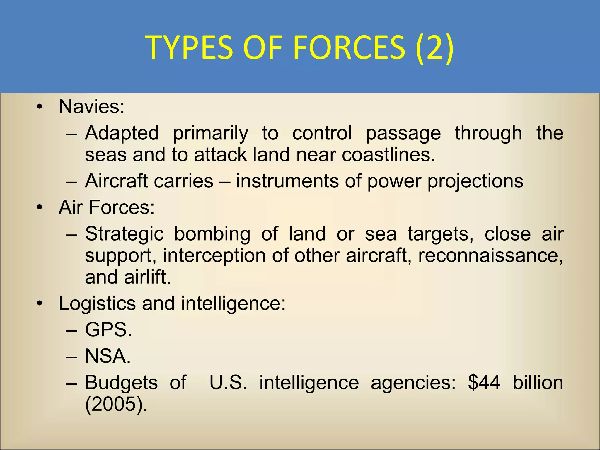 TYPES OF FORCES (2)
• Navies:
   – Adapted primarily to control passage through the
     seas and to attack land near coastlines.
   – Aircraft carries – instruments of power projections
• Air Forces:
   – Strategic bombing of land or sea targets, close air
     support, interception of other aircraft, reconnaissance,
     and airlift.
• Logistics and intelligence:
   – GPS.
   – NSA.
   – Budgets of U.S. intelligence agencies: $44 billion
     (2005).
 