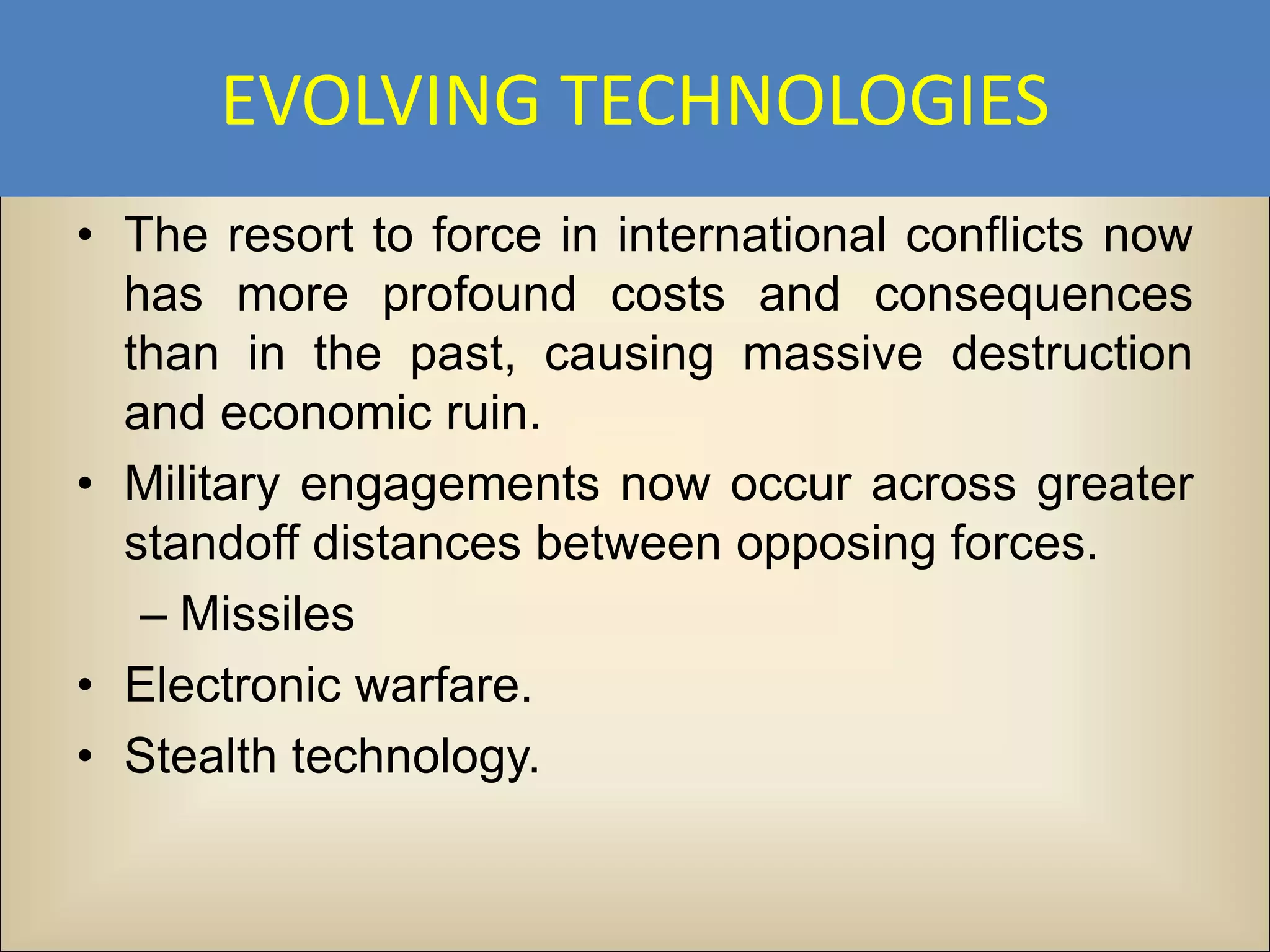 EVOLVING TECHNOLOGIES
• The resort to force in international conflicts now
  has more profound costs and consequences
  than in the past, causing massive destruction
  and economic ruin.
• Military engagements now occur across greater
  standoff distances between opposing forces.
   – Missiles
• Electronic warfare.
• Stealth technology.
 