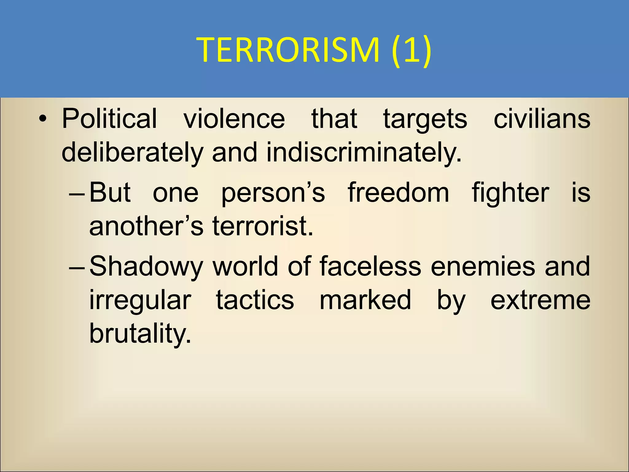 TERRORISM (1)
• Political violence that targets civilians
  deliberately and indiscriminately.
   – But one person’s freedom fighter is
     another’s terrorist.
   – Shadowy world of faceless enemies and
     irregular tactics marked by extreme
     brutality.
 