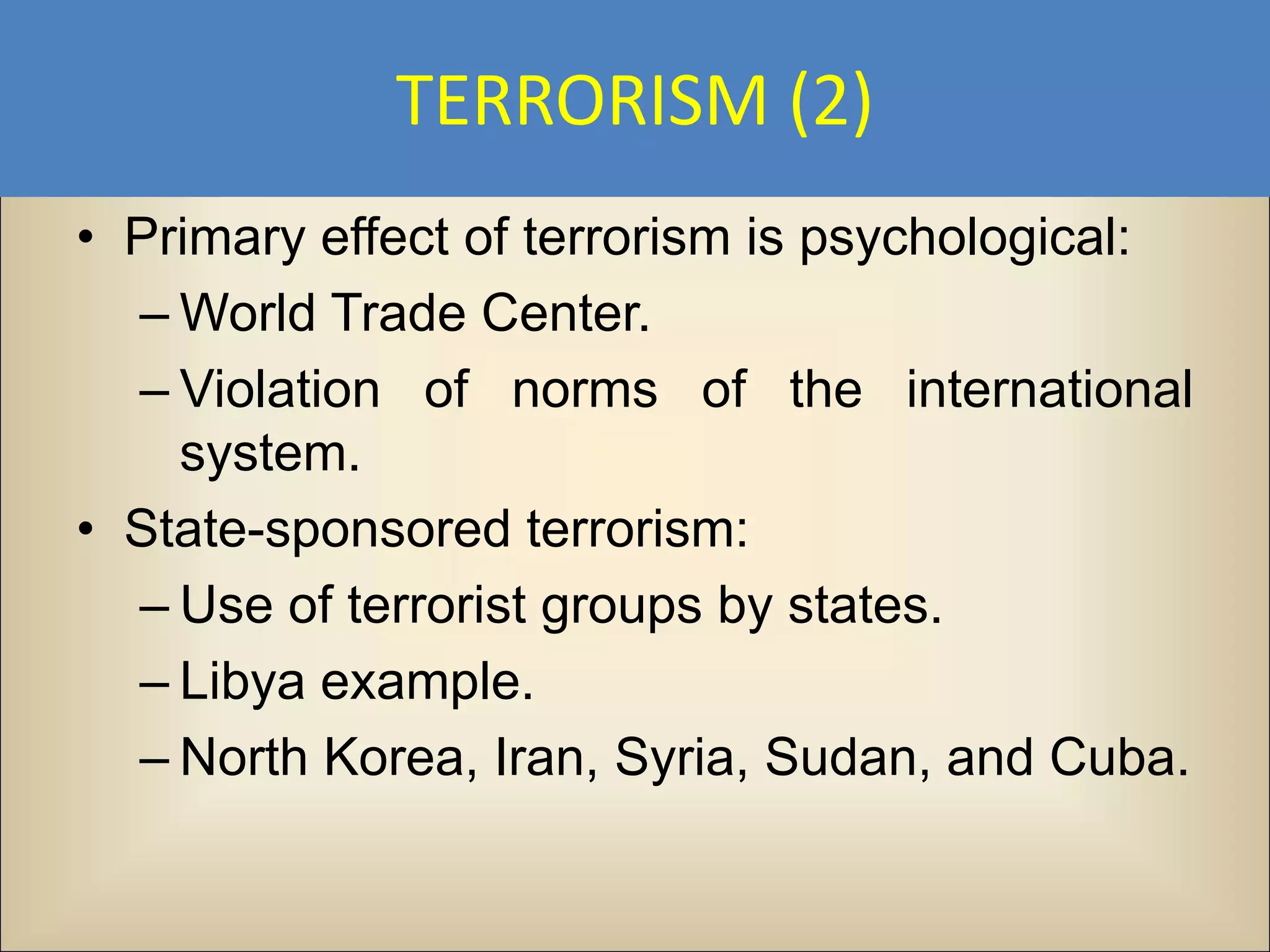 TERRORISM (2)
• Primary effect of terrorism is psychological:
  – World Trade Center.
  – Violation of norms of the international
    system.
• State-sponsored terrorism:
  – Use of terrorist groups by states.
  – Libya example.
  – North Korea, Iran, Syria, Sudan, and Cuba.
 
