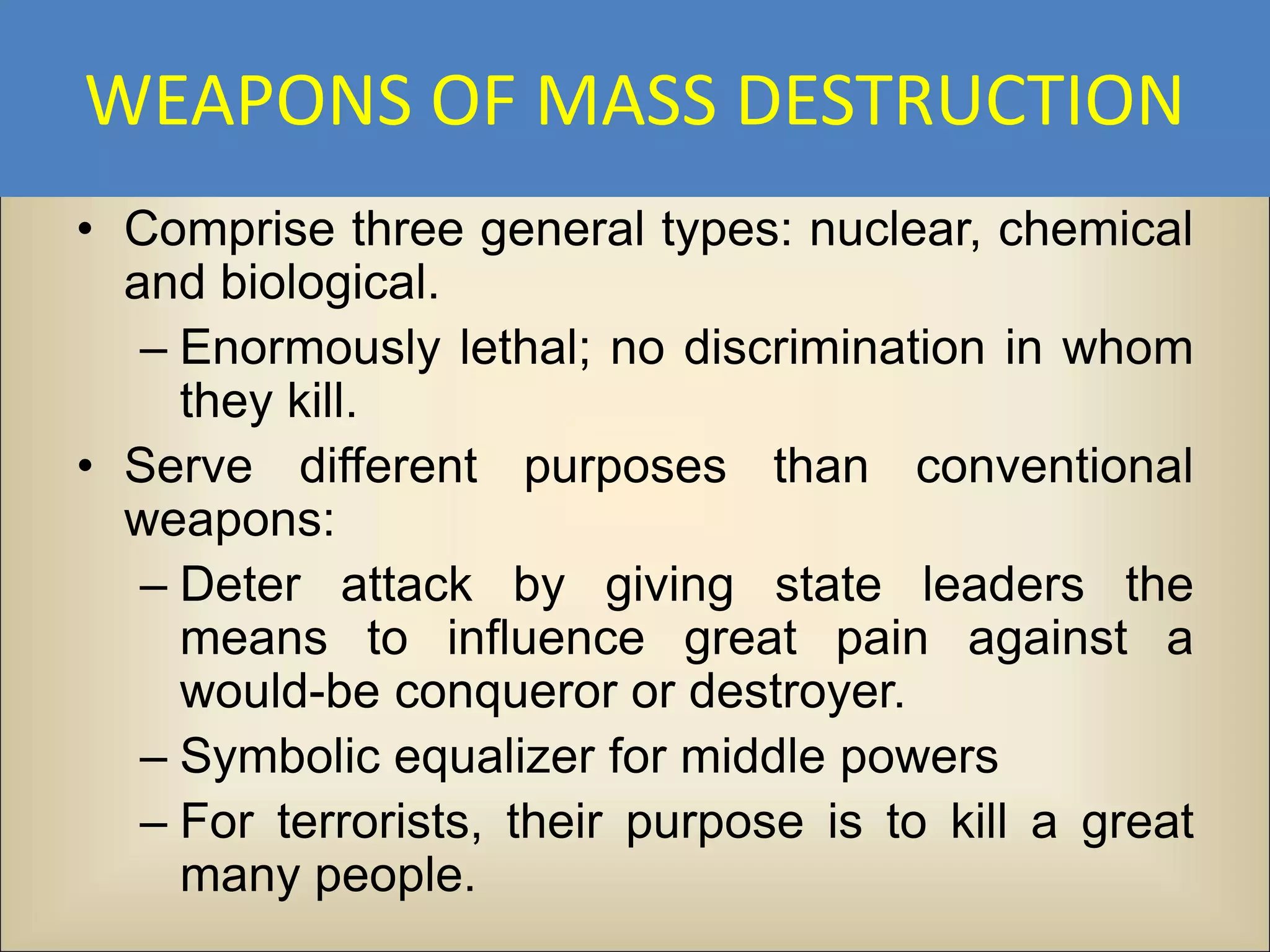 WEAPONS OF MASS DESTRUCTION
• Comprise three general types: nuclear, chemical
  and biological.
   – Enormously lethal; no discrimination in whom
     they kill.
• Serve different purposes than conventional
  weapons:
   – Deter attack by giving state leaders the
     means to influence great pain against a
     would-be conqueror or destroyer.
   – Symbolic equalizer for middle powers
   – For terrorists, their purpose is to kill a great
     many people.
 