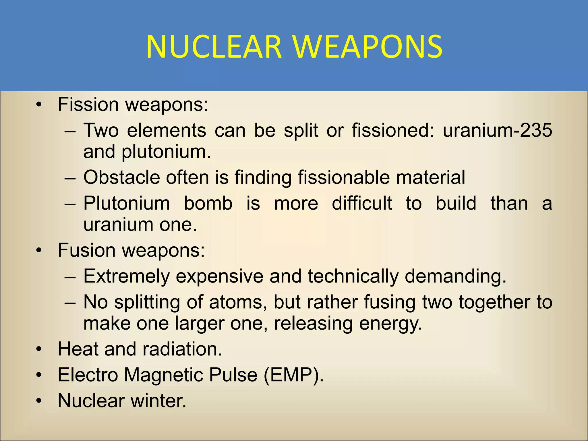 NUCLEAR WEAPONS
• Fission weapons:
   – Two elements can be split or fissioned: uranium-235
     and plutonium.
   – Obstacle often is finding fissionable material
   – Plutonium bomb is more difficult to build than a
     uranium one.
• Fusion weapons:
   – Extremely expensive and technically demanding.
   – No splitting of atoms, but rather fusing two together to
     make one larger one, releasing energy.
• Heat and radiation.
• Electro Magnetic Pulse (EMP).
• Nuclear winter.
 