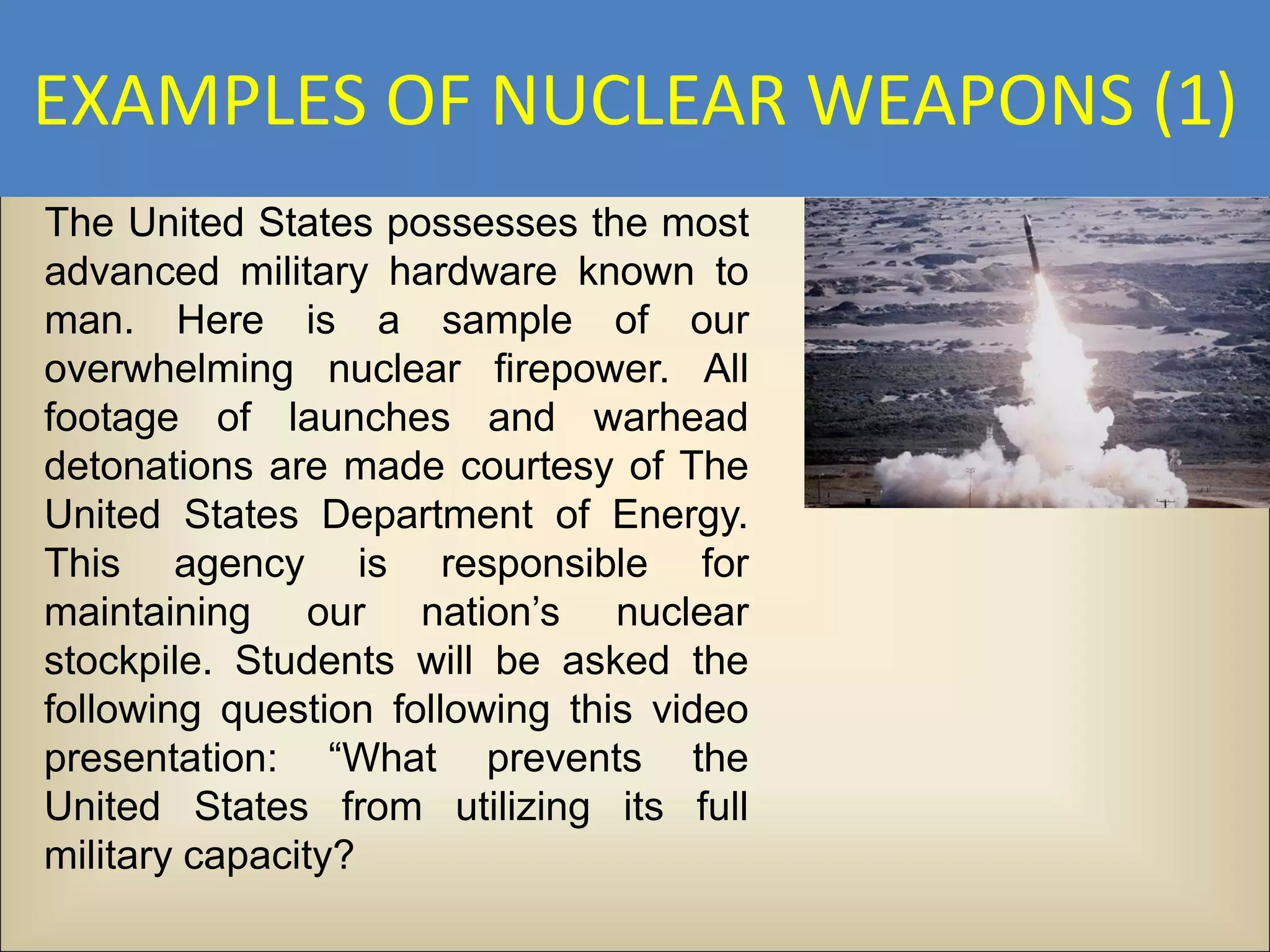 EXAMPLES OF NUCLEAR WEAPONS (1)
The United States possesses the most
advanced military hardware known to
man. Here is a sample of our
overwhelming nuclear firepower. All
footage of launches and warhead
detonations are made courtesy of The
United States Department of Energy.
This agency is responsible for
maintaining our nation’s nuclear
stockpile. Students will be asked the
following question following this video
presentation: “What prevents the
United States from utilizing its full
military capacity?
 