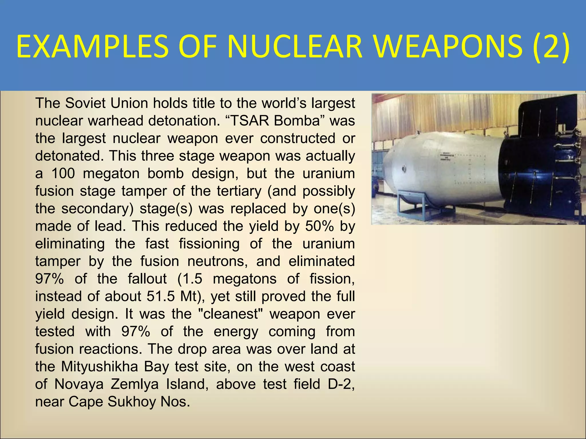 EXAMPLES OF NUCLEAR WEAPONS (2)
 The Soviet Union holds title to the world’s largest
 nuclear warhead detonation. “TSAR Bomba” was
 the largest nuclear weapon ever constructed or
 detonated. This three stage weapon was actually
 a 100 megaton bomb design, but the uranium
 fusion stage tamper of the tertiary (and possibly
 the secondary) stage(s) was replaced by one(s)
 made of lead. This reduced the yield by 50% by
 eliminating the fast fissioning of the uranium
 tamper by the fusion neutrons, and eliminated
 97% of the fallout (1.5 megatons of fission,
 instead of about 51.5 Mt), yet still proved the full
 yield design. It was the "cleanest" weapon ever
 tested with 97% of the energy coming from
 fusion reactions. The drop area was over land at
 the Mityushikha Bay test site, on the west coast
 of Novaya Zemlya Island, above test field D-2,
 near Cape Sukhoy Nos.
 