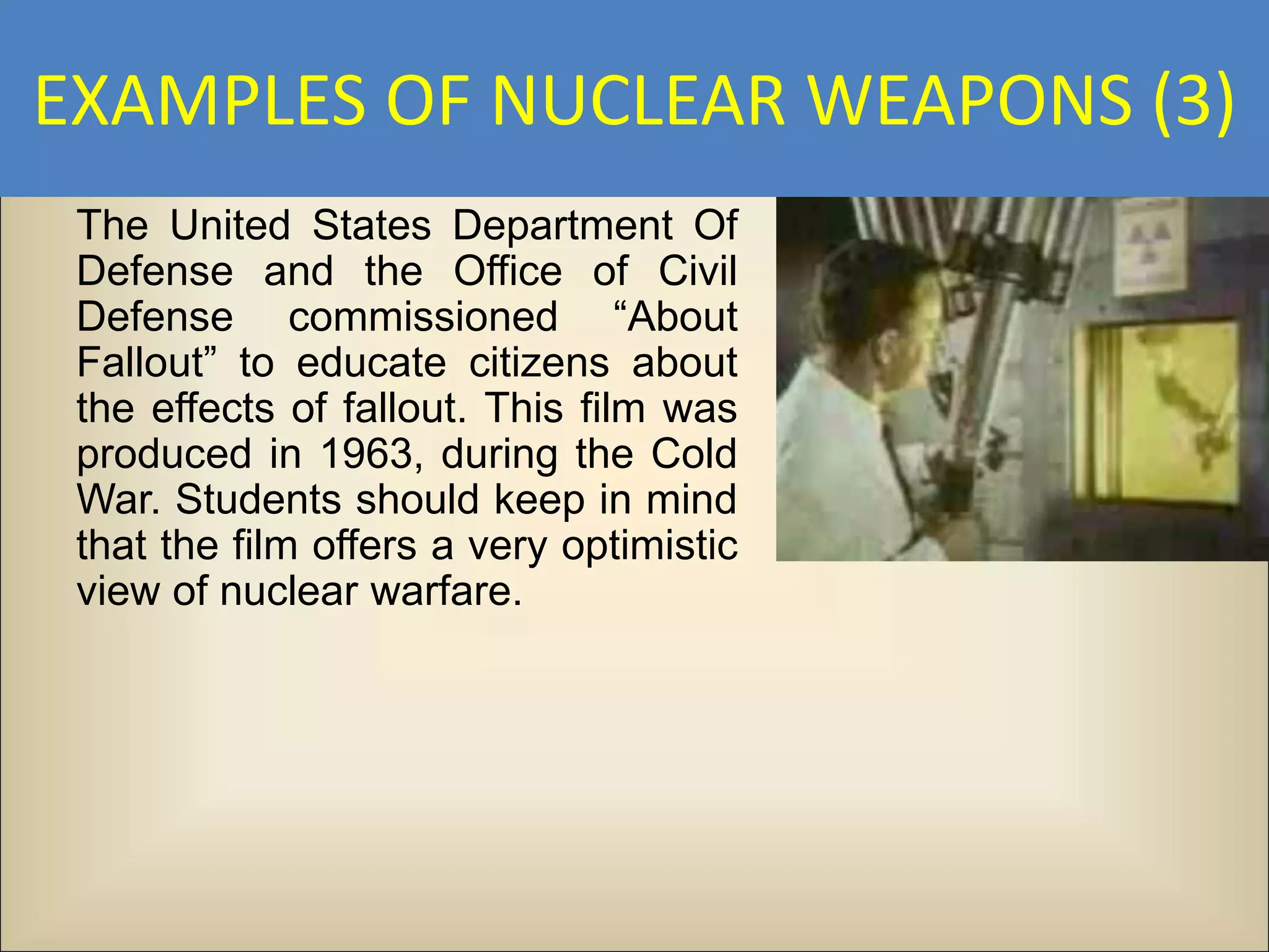 EXAMPLES OF NUCLEAR WEAPONS (3)
 The United States Department Of
 Defense and the Office of Civil
 Defense commissioned “About
 Fallout” to educate citizens about
 the effects of fallout. This film was
 produced in 1963, during the Cold
 War. Students should keep in mind
 that the film offers a very optimistic
 view of nuclear warfare.
 