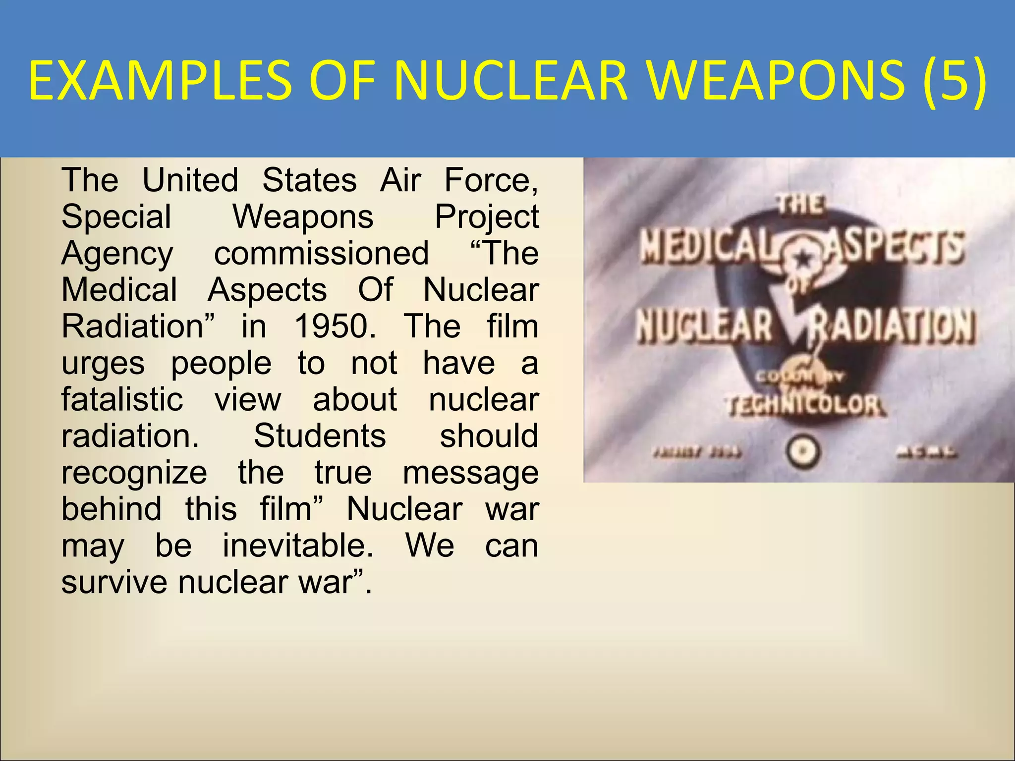 EXAMPLES OF NUCLEAR WEAPONS (5)
 The United States Air Force,
 Special     Weapons    Project
 Agency commissioned “The
 Medical Aspects Of Nuclear
 Radiation” in 1950. The film
 urges people to not have a
 fatalistic view about nuclear
 radiation.    Students should
 recognize the true message
 behind this film” Nuclear war
 may be inevitable. We can
 survive nuclear war”.
 