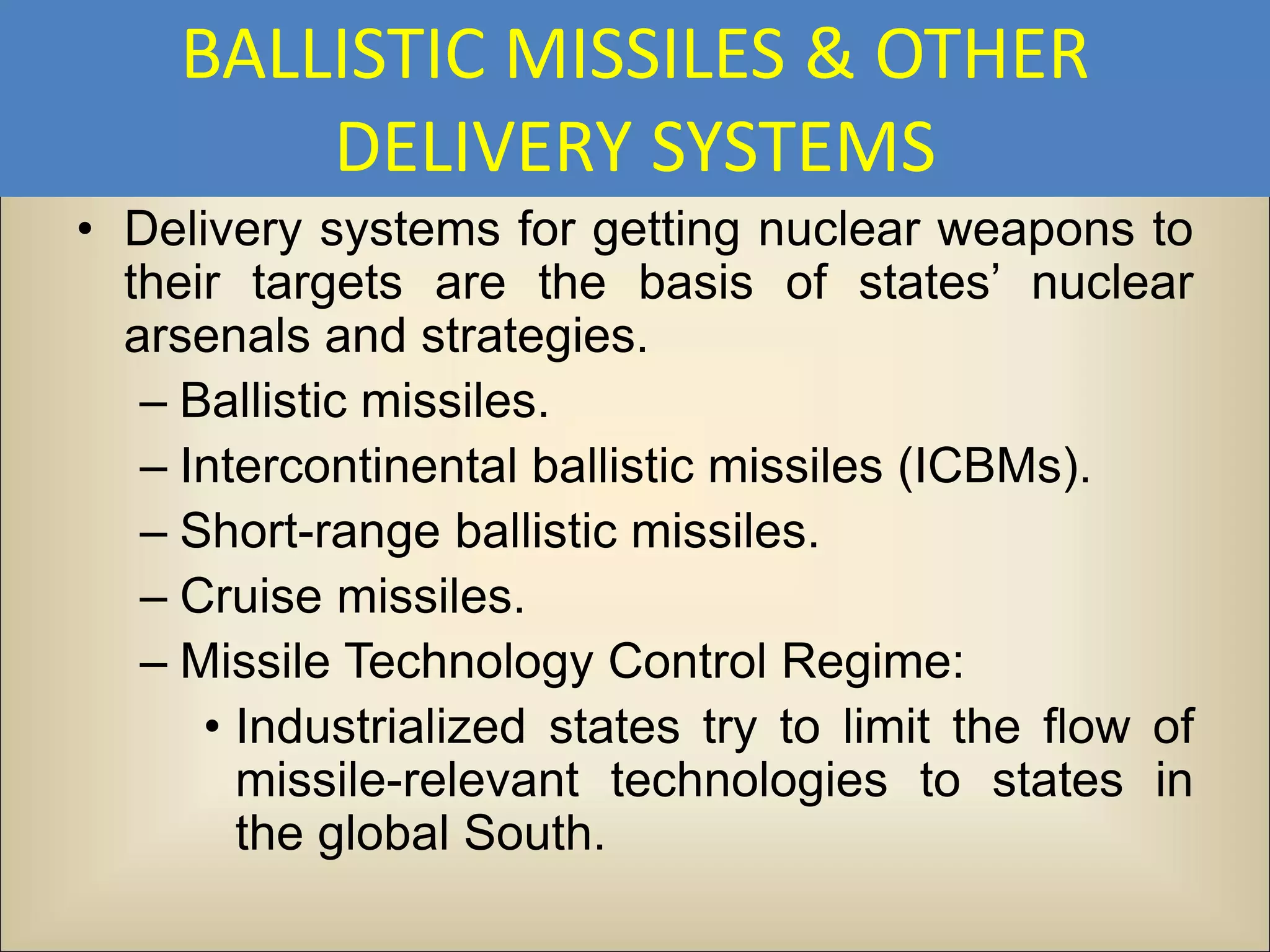 BALLISTIC MISSILES & OTHER
         DELIVERY SYSTEMS
• Delivery systems for getting nuclear weapons to
  their targets are the basis of states’ nuclear
  arsenals and strategies.
   – Ballistic missiles.
   – Intercontinental ballistic missiles (ICBMs).
   – Short-range ballistic missiles.
   – Cruise missiles.
   – Missile Technology Control Regime:
      • Industrialized states try to limit the flow of
        missile-relevant technologies to states in
        the global South.
 