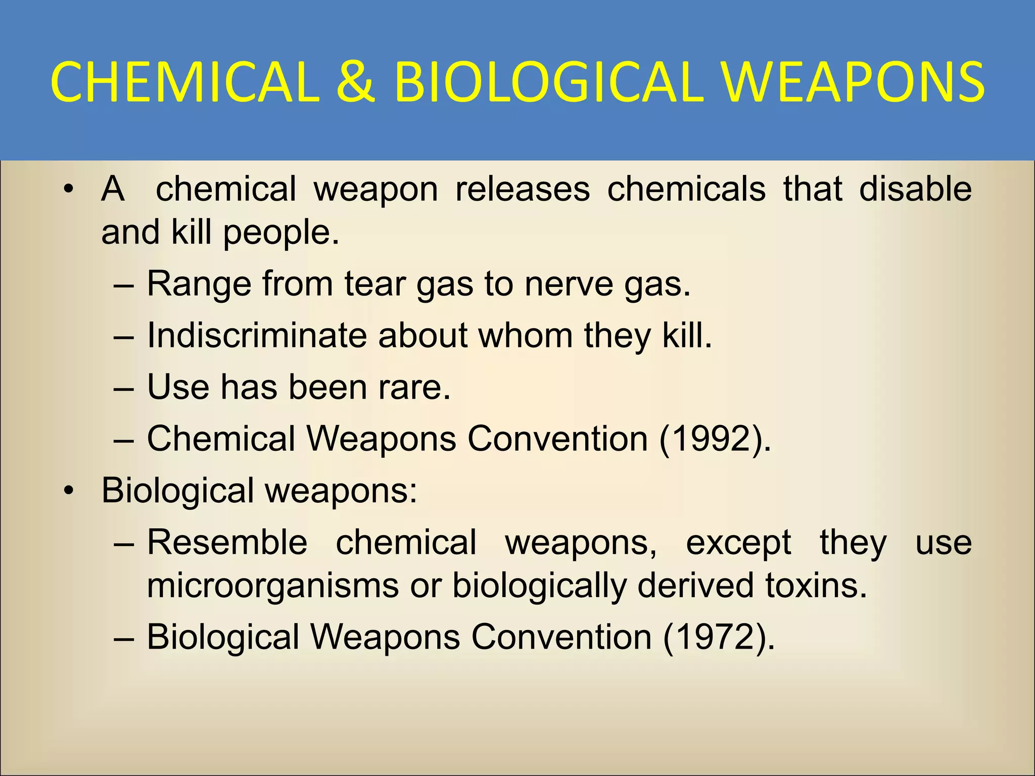 CHEMICAL & BIOLOGICAL WEAPONS
• A chemical weapon releases chemicals that disable
  and kill people.
   – Range from tear gas to nerve gas.
   – Indiscriminate about whom they kill.
   – Use has been rare.
   – Chemical Weapons Convention (1992).
• Biological weapons:
   – Resemble chemical weapons, except they use
     microorganisms or biologically derived toxins.
   – Biological Weapons Convention (1972).
 