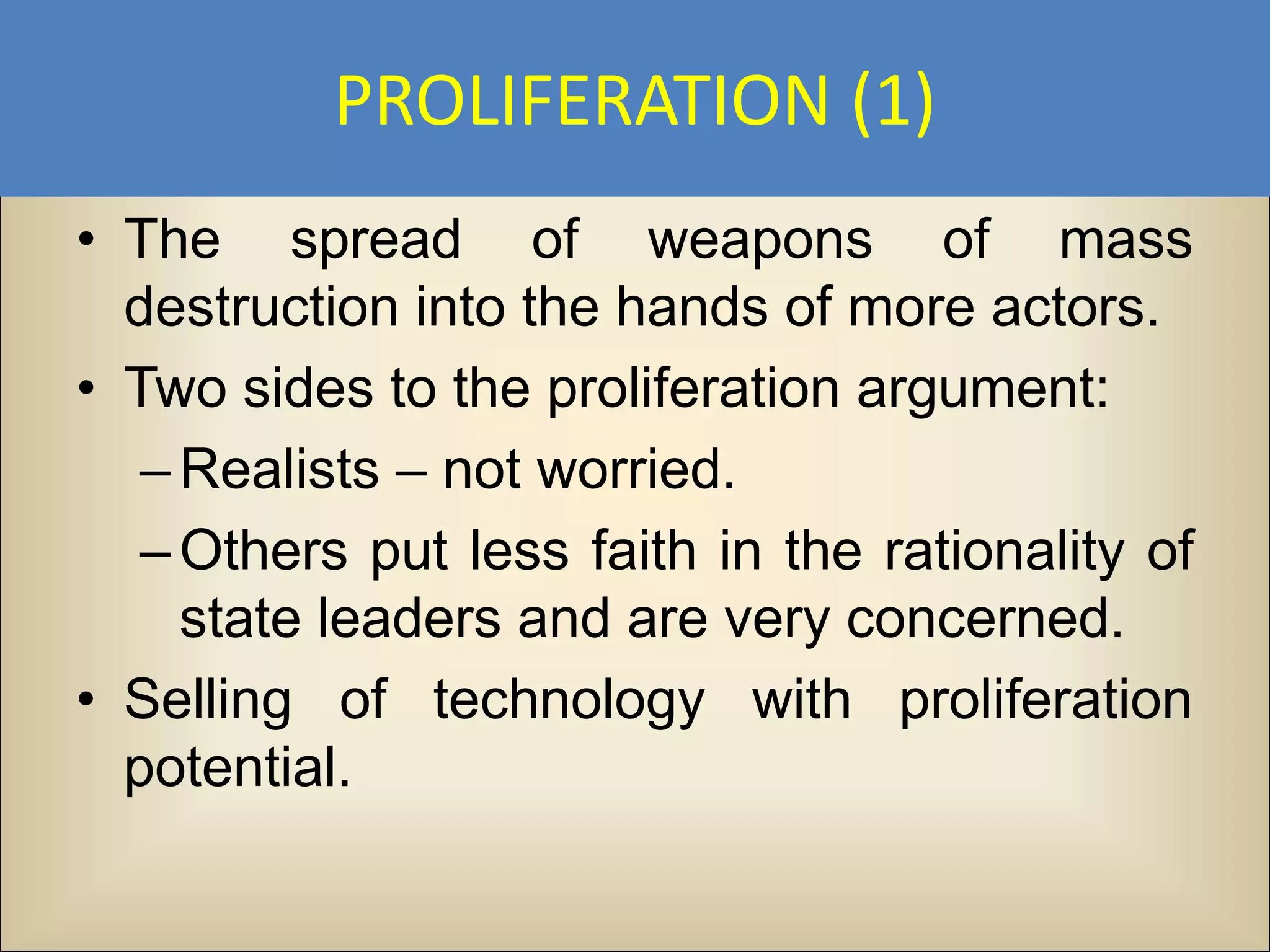 PROLIFERATION (1)
• The spread of weapons of mass
  destruction into the hands of more actors.
• Two sides to the proliferation argument:
   – Realists – not worried.
   – Others put less faith in the rationality of
     state leaders and are very concerned.
• Selling of technology with proliferation
  potential.
 