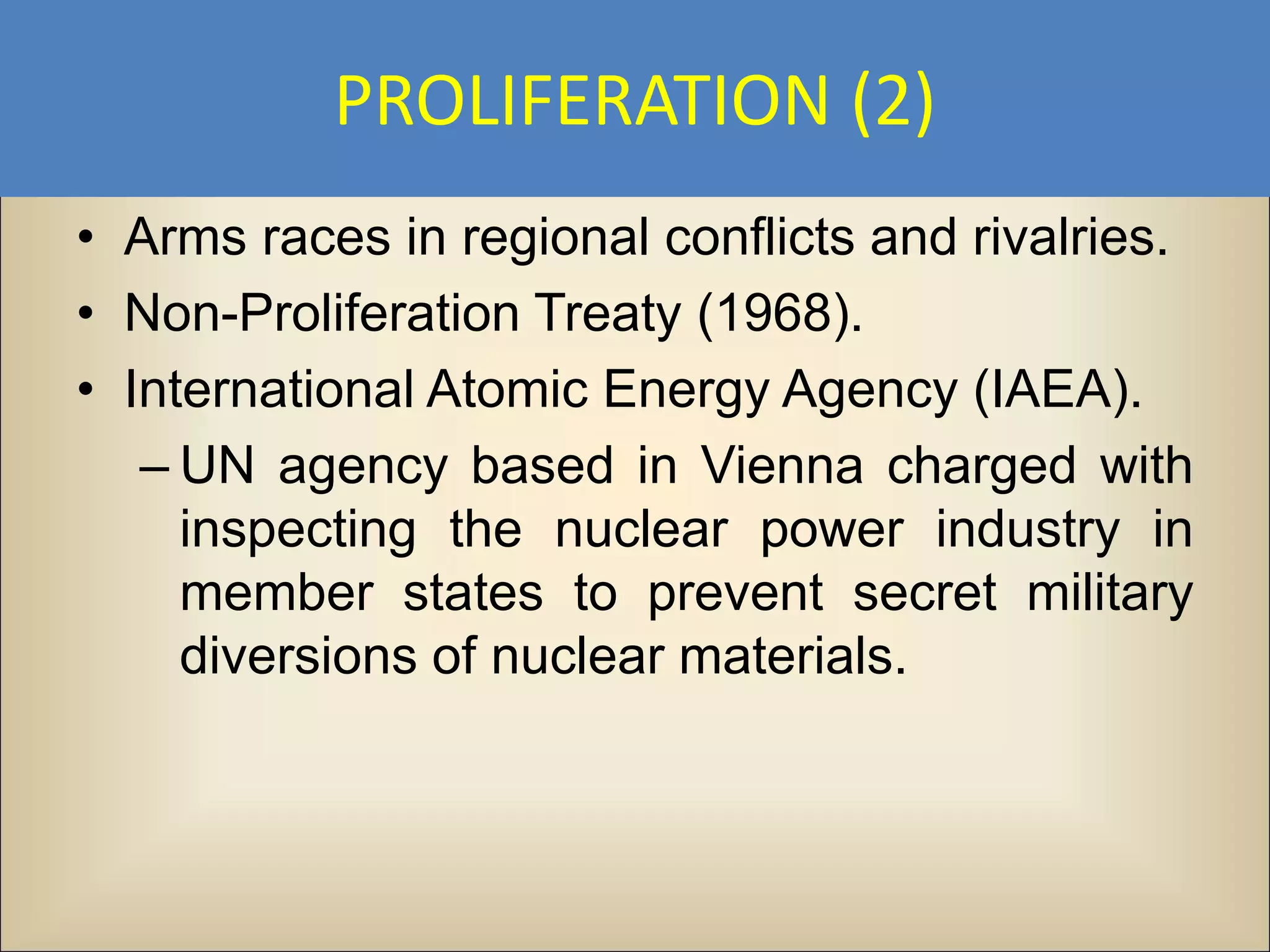 PROLIFERATION (2)
• Arms races in regional conflicts and rivalries.
• Non-Proliferation Treaty (1968).
• International Atomic Energy Agency (IAEA).
   – UN agency based in Vienna charged with
     inspecting the nuclear power industry in
     member states to prevent secret military
     diversions of nuclear materials.
 