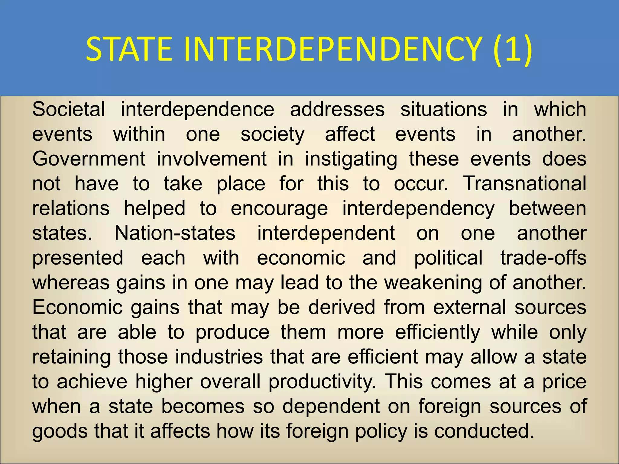 STATE INTERDEPENDENCY (1)
Societal interdependence addresses situations in which
events within one society affect events in another.
Government involvement in instigating these events does
not have to take place for this to occur. Transnational
relations helped to encourage interdependency between
states. Nation-states interdependent on one another
presented each with economic and political trade-offs
whereas gains in one may lead to the weakening of another.
Economic gains that may be derived from external sources
that are able to produce them more efficiently while only
retaining those industries that are efficient may allow a state
to achieve higher overall productivity. This comes at a price
when a state becomes so dependent on foreign sources of
goods that it affects how its foreign policy is conducted.
 