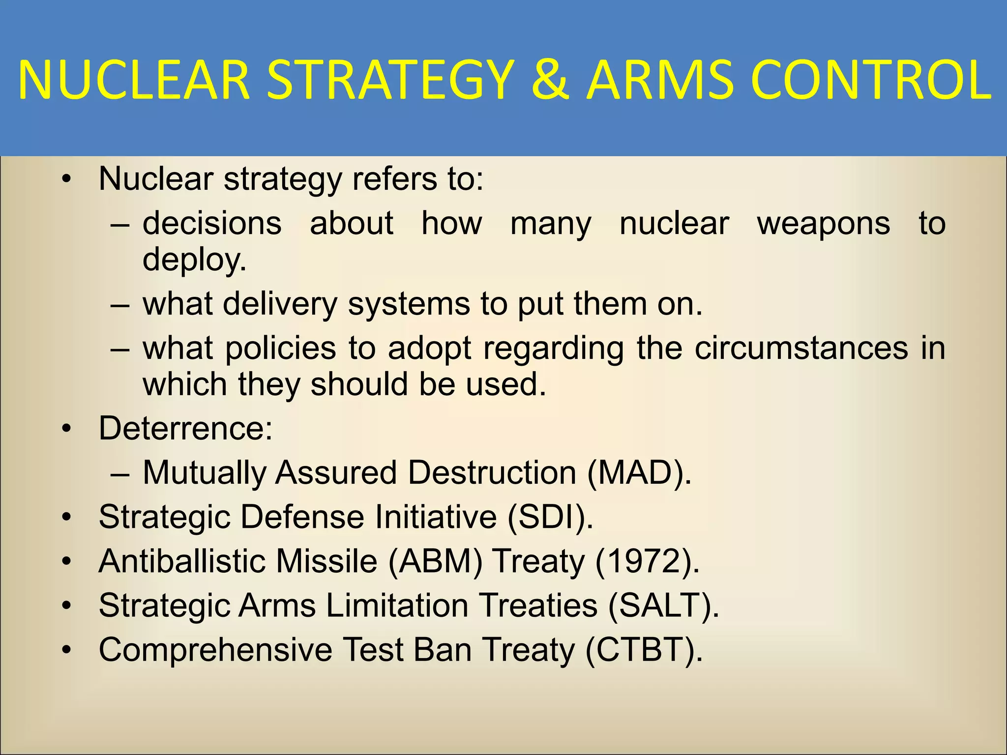 NUCLEAR STRATEGY & ARMS CONTROL
 • Nuclear strategy refers to:
    – decisions about how many nuclear weapons to
      deploy.
    – what delivery systems to put them on.
    – what policies to adopt regarding the circumstances in
      which they should be used.
 • Deterrence:
    – Mutually Assured Destruction (MAD).
 • Strategic Defense Initiative (SDI).
 • Antiballistic Missile (ABM) Treaty (1972).
 • Strategic Arms Limitation Treaties (SALT).
 • Comprehensive Test Ban Treaty (CTBT).
 
