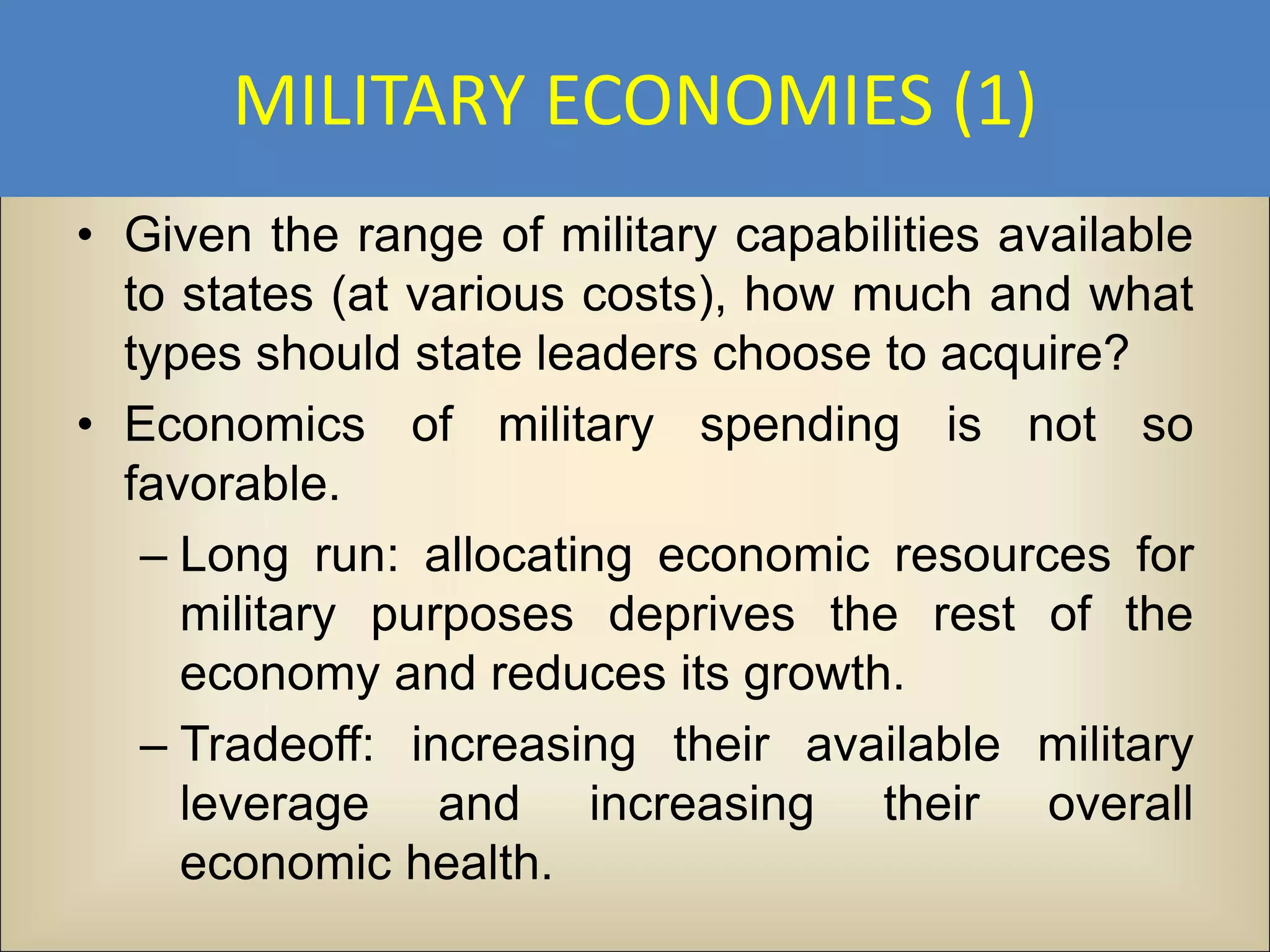 MILITARY ECONOMIES (1)
• Given the range of military capabilities available
  to states (at various costs), how much and what
  types should state leaders choose to acquire?
• Economics of military spending is not so
  favorable.
   – Long run: allocating economic resources for
     military purposes deprives the rest of the
     economy and reduces its growth.
   – Tradeoff: increasing their available military
     leverage and increasing their overall
     economic health.
 