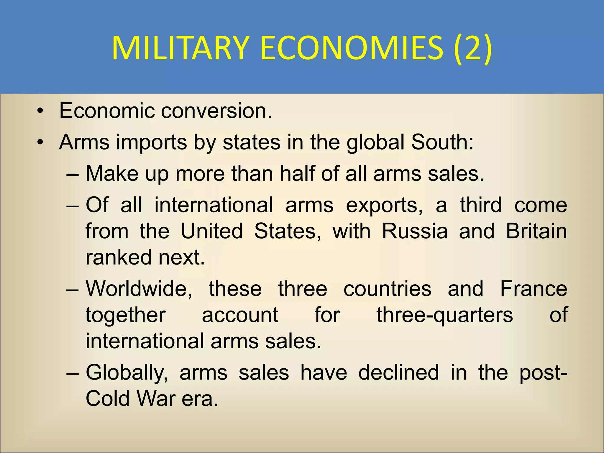 MILITARY ECONOMIES (2)
• Economic conversion.
• Arms imports by states in the global South:
   – Make up more than half of all arms sales.
   – Of all international arms exports, a third come
     from the United States, with Russia and Britain
     ranked next.
   – Worldwide, these three countries and France
     together    account     for   three-quarters  of
     international arms sales.
   – Globally, arms sales have declined in the post-
     Cold War era.
 