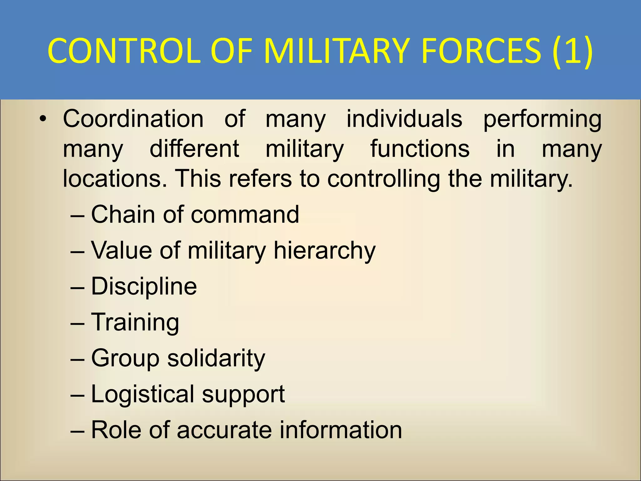 CONTROL OF MILITARY FORCES (1)
• Coordination of many individuals performing
  many different military functions in many
  locations. This refers to controlling the military.
   – Chain of command
   – Value of military hierarchy
   – Discipline
   – Training
   – Group solidarity
   – Logistical support
   – Role of accurate information
 