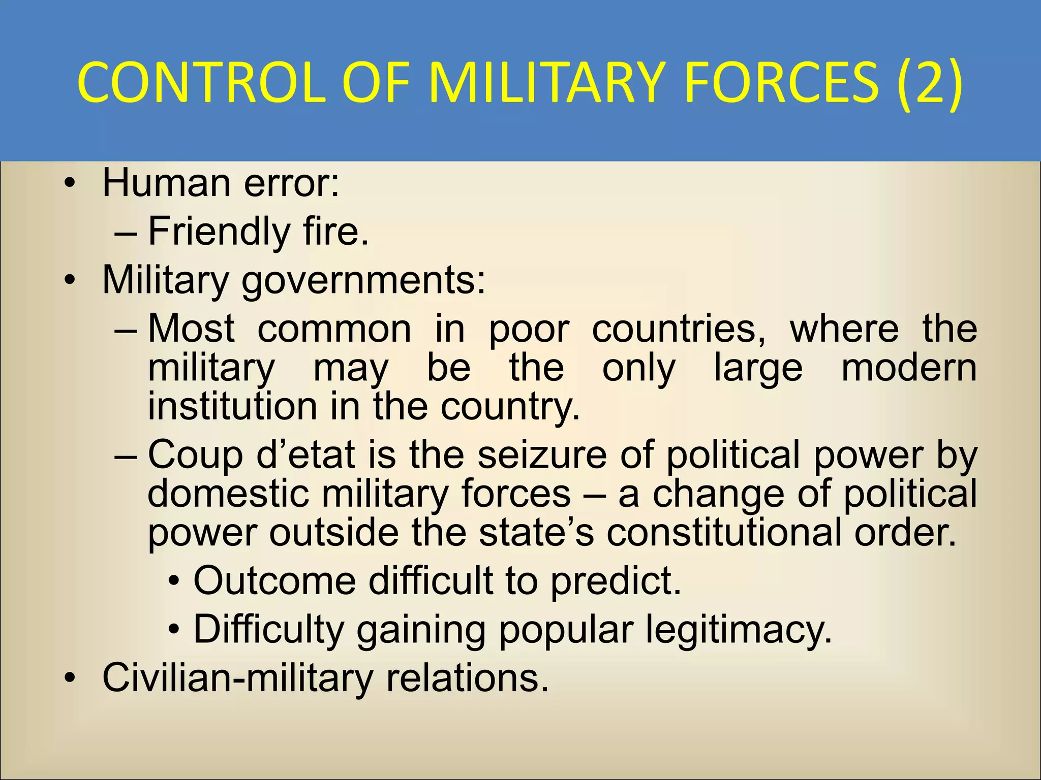 CONTROL OF MILITARY FORCES (2)
• Human error:
  – Friendly fire.
• Military governments:
  – Most common in poor countries, where the
    military may be the only large modern
    institution in the country.
  – Coup d’etat is the seizure of political power by
    domestic military forces – a change of political
    power outside the state’s constitutional order.
      • Outcome difficult to predict.
      • Difficulty gaining popular legitimacy.
• Civilian-military relations.
 
